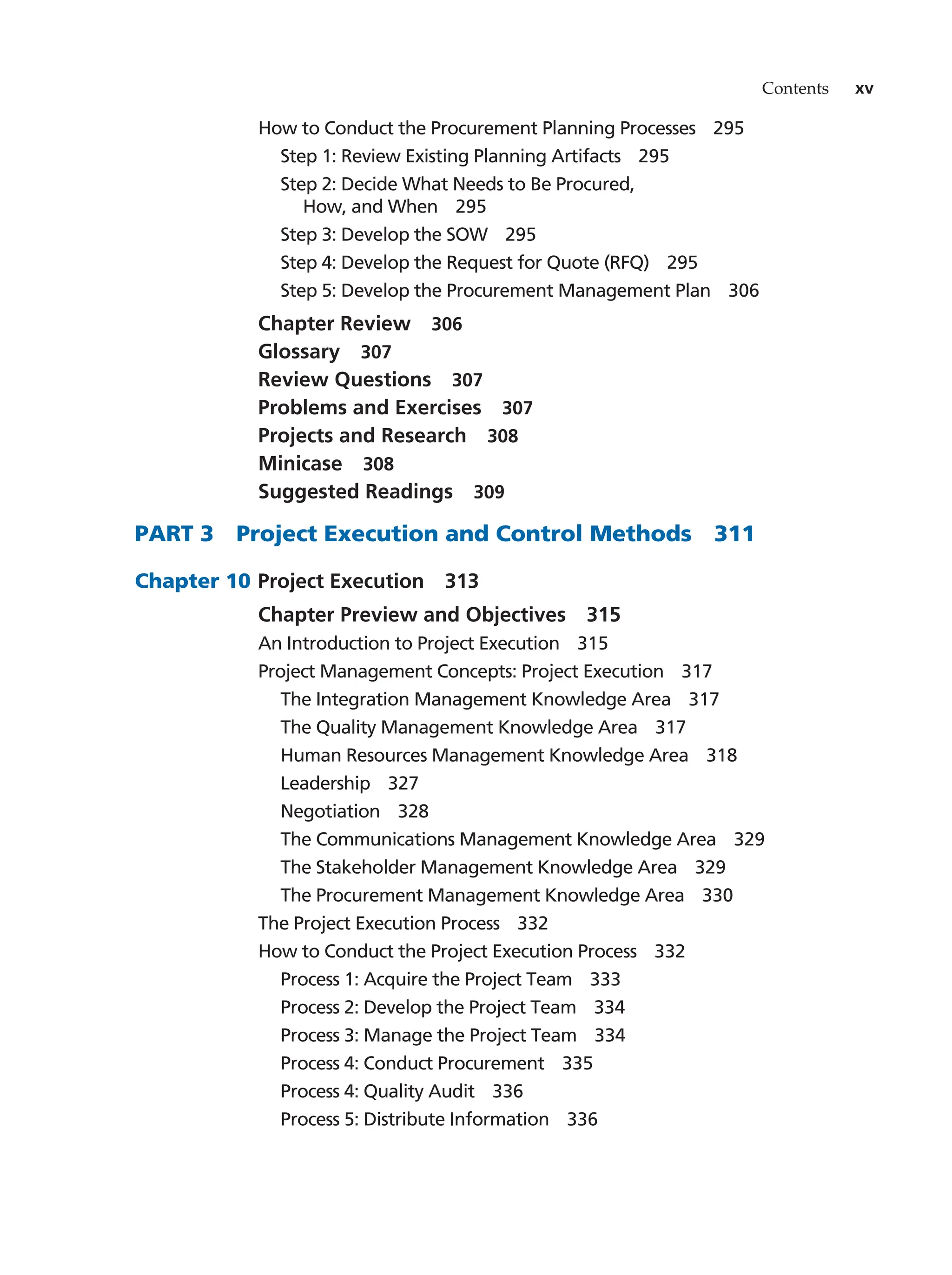 Contents xv
How to Conduct the Procurement Planning Processes   295
Step 1: Review Existing Planning Artifacts   295
Step 2: Decide What Needs to Be Procured,
How, and When   295
Step 3: Develop the SOW   295
Step 4: Develop the Request for Quote (RFQ)   295
Step 5: Develop the Procurement Management Plan   306
Chapter Review   306
Glossary  307
Review Questions   307
Problems and Exercises   307
Projects and Research   308
Minicase  308
Suggested Readings   309
PART 3   Project Execution and Control Methods   311
Chapter 10		 Project Execution   313
Chapter Preview and Objectives   315
An Introduction to Project Execution   315
Project Management Concepts: Project Execution   317
The Integration Management Knowledge Area   317
The Quality Management Knowledge Area   317
Human Resources Management Knowledge Area   318
Leadership  327
Negotiation  328
The Communications Management Knowledge Area   329
The Stakeholder Management Knowledge Area   329
The Procurement Management Knowledge Area   330
The Project Execution Process   332
How to Conduct the Project Execution Process   332
Process 1: Acquire the Project Team   333
Process 2: Develop the Project Team   334
Process 3: Manage the Project Team   334
Process 4: Conduct Procurement   335
Process 4: Quality Audit   336
Process 5: Distribute Information   336
 