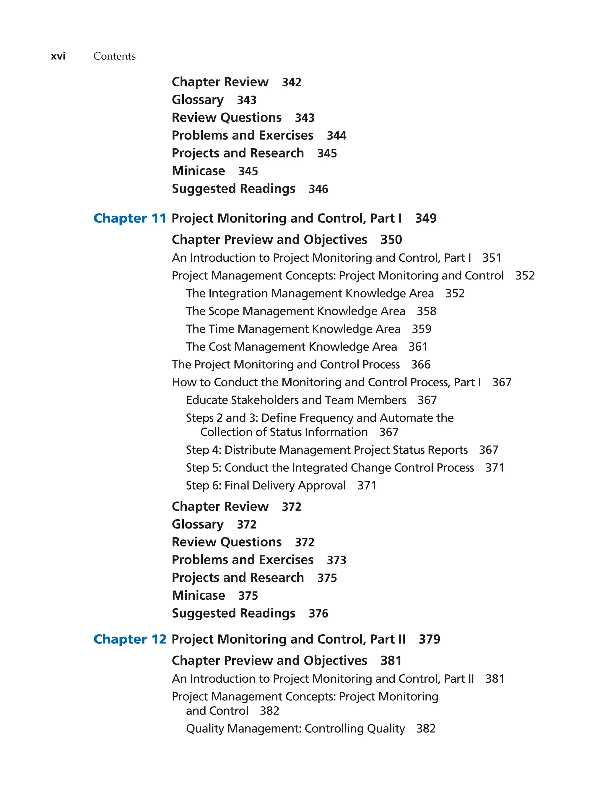 xvi Contents
Chapter Review   342
Glossary  343
Review Questions   343
Problems and Exercises   344
Projects and Research   345
Minicase  345
Suggested Readings   346
Chapter 11		Project Monitoring and Control, Part I   349
Chapter Preview and Objectives   350
An Introduction to Project Monitoring and Control, Part I   351
Project Management Concepts: Project Monitoring and Control   352
The Integration Management Knowledge Area   352
The Scope Management Knowledge Area   358
The Time Management Knowledge Area   359
The Cost Management Knowledge Area   361
The Project Monitoring and Control Process   366
How to Conduct the Monitoring and Control Process, Part I   367
Educate Stakeholders and Team Members   367
Steps 2 and 3: Define Frequency and Automate the
Collection of Status Information   367
Step 4: Distribute Management Project Status Reports   367
Step 5: Conduct the Integrated Change Control Process   371
Step 6: Final Delivery Approval   371
Chapter Review   372
Glossary  372
Review Questions   372
Problems and Exercises   373
Projects and Research   375
Minicase  375
Suggested Readings   376
Chapter 12		Project Monitoring and Control, Part II   379
Chapter Preview and Objectives   381
An Introduction to Project Monitoring and Control, Part II   381
Project Management Concepts: Project Monitoring
and Control   382
Quality Management: Controlling Quality   382
 