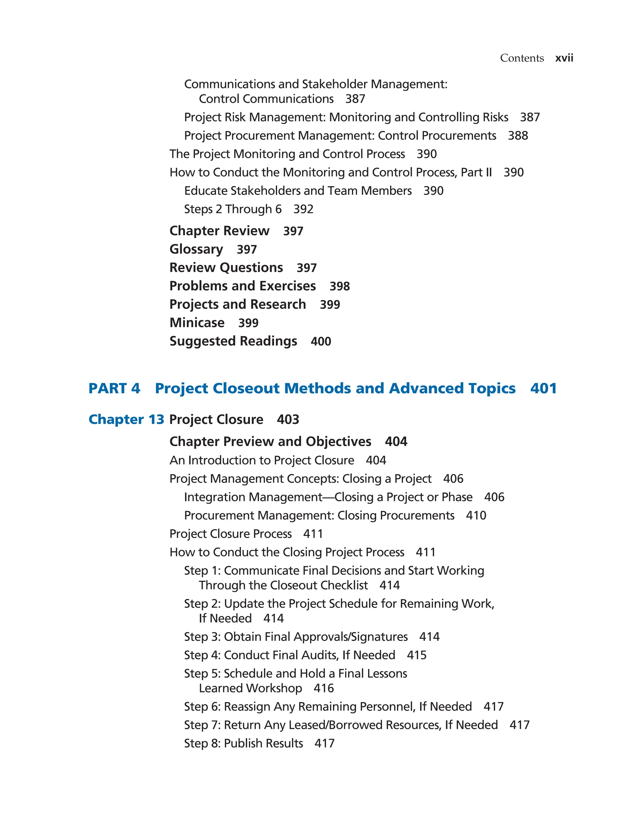 Contents xvii
Communications and Stakeholder Management:
Control Communications   387
Project Risk Management: Monitoring and Controlling Risks   387
Project Procurement Management: Control Procurements   388
The Project Monitoring and Control Process   390
How to Conduct the Monitoring and Control Process, Part II   390
Educate Stakeholders and Team Members   390
Steps 2 Through 6   392
Chapter Review   397
Glossary  397
Review Questions   397
Problems and Exercises   398
Projects and Research   399
Minicase  399
Suggested Readings   400
PART 4   Project Closeout Methods and Advanced Topics   401
Chapter 13		 Project Closure   403
Chapter Preview and Objectives   404
An Introduction to Project Closure   404
Project Management Concepts: Closing a Project   406
Integration Management—Closing a Project or Phase   406
Procurement Management: Closing Procurements   410
Project Closure Process   411
How to Conduct the Closing Project Process   411
Step 1: Communicate Final Decisions and Start Working
Through the Closeout Checklist   414
Step 2: Update the Project Schedule for Remaining Work,
If Needed   414
Step 3: Obtain Final Approvals/Signatures   414
Step 4: Conduct Final Audits, If Needed   415
Step 5: Schedule and Hold a Final Lessons
Learned Workshop   416
Step 6: Reassign Any Remaining Personnel, If Needed   417
Step 7: Return Any Leased/Borrowed Resources, If Needed   417
Step 8: Publish Results   417
 