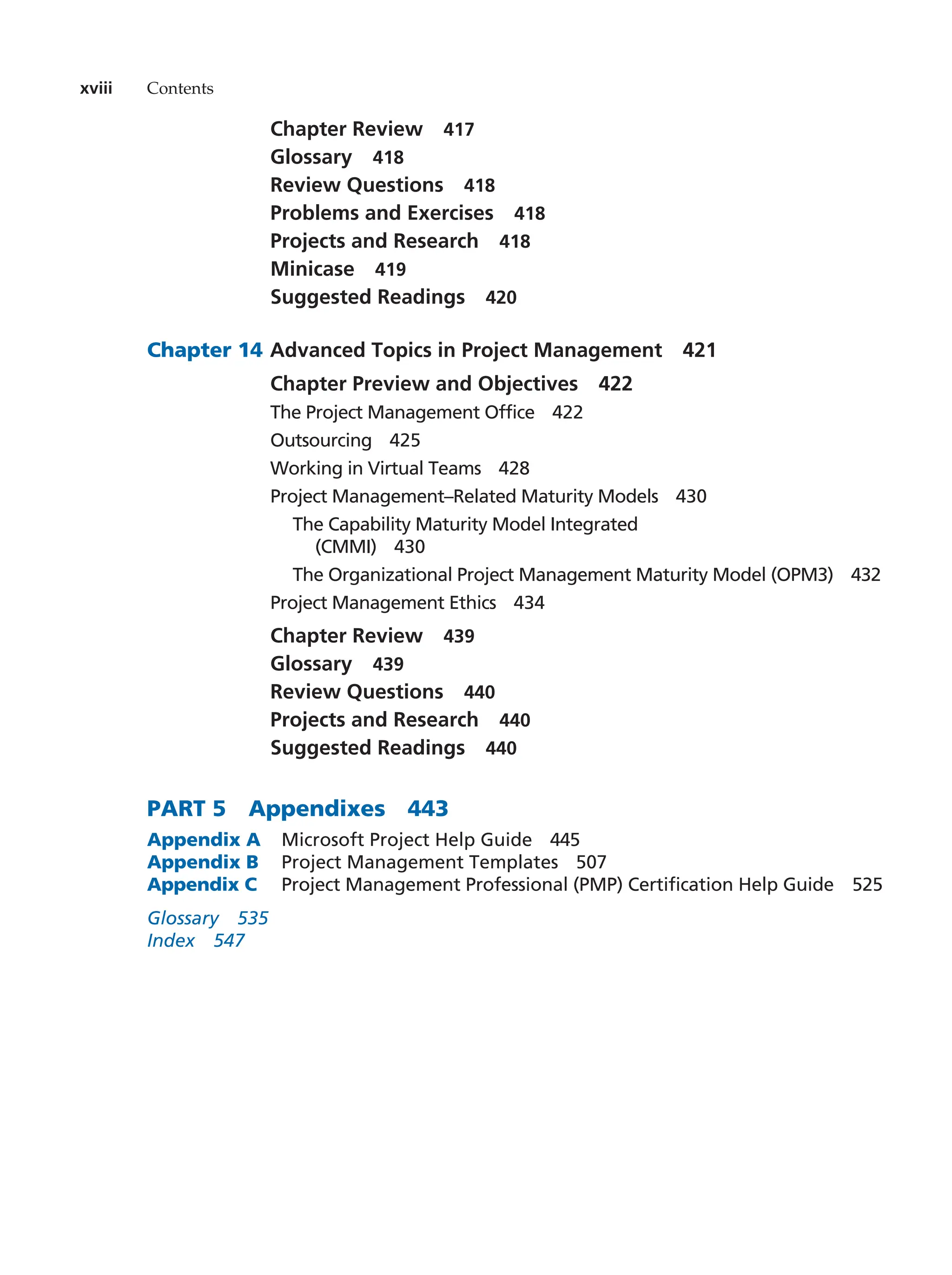 Chapter Review   417
Glossary  418
Review Questions   418
Problems and Exercises   418
Projects and Research   418
Minicase  419
Suggested Readings   420
Chapter 14		Advanced Topics in Project Management   421
Chapter Preview and Objectives   422
The Project Management Office   422
Outsourcing  425
Working in Virtual Teams   428
Project Management–Related Maturity Models   430
The Capability Maturity Model Integrated
(CMMI)  430
The Organizational Project Management Maturity Model (OPM3)   432
Project Management Ethics   434
Chapter Review   439
Glossary  439
Review Questions   440
Projects and Research   440
Suggested Readings   440
PART 5   Appendixes  443
Appendix A Microsoft Project Help Guide  445
Appendix B Project Management Templates  507
Appendix C	
Project Management Professional (PMP) Certification Help Guide  525
Glossary  535
Index  547
xviii Contents
 