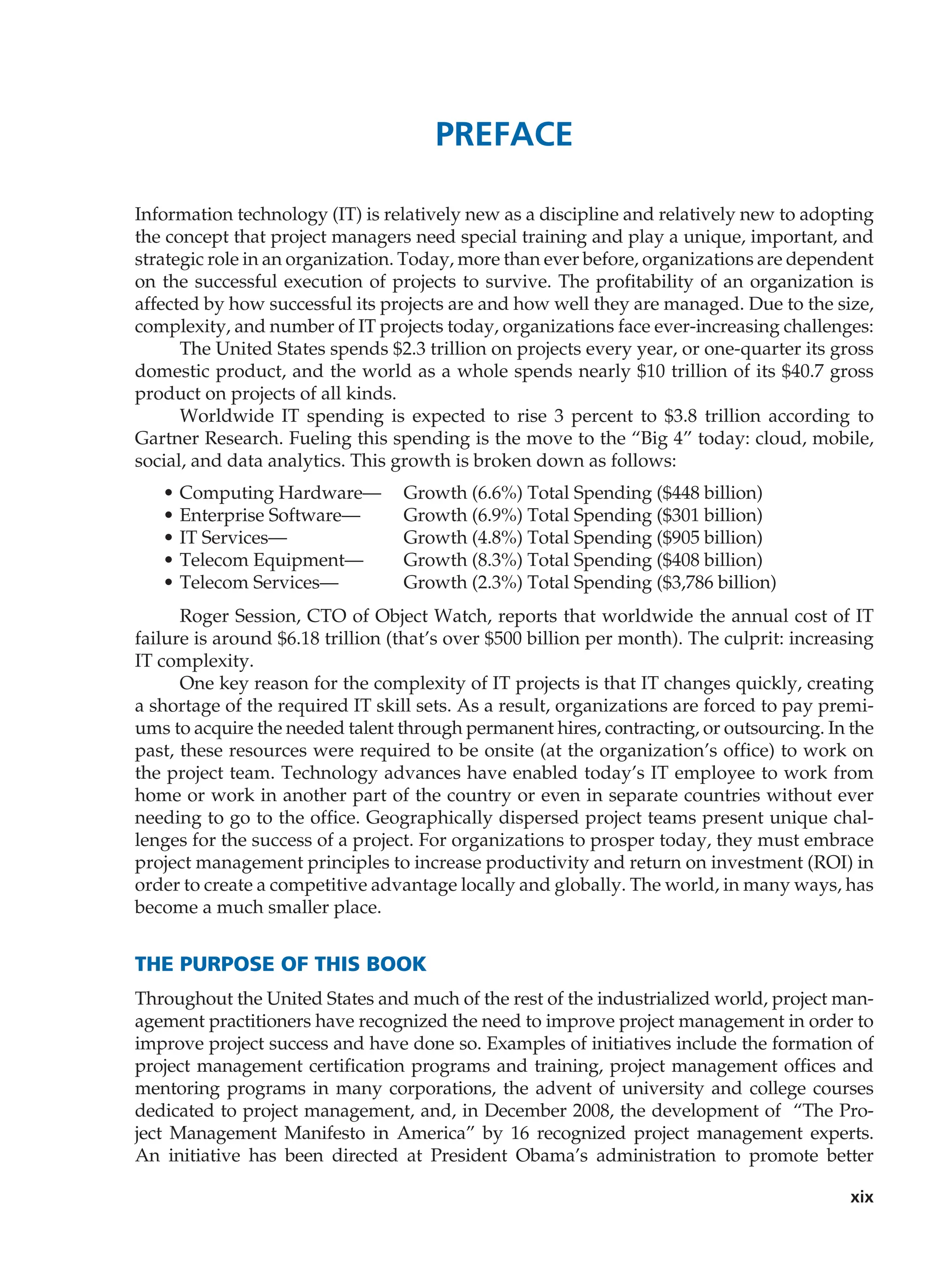 xix
Preface
Information technology (IT) is relatively new as a discipline and relatively new to adopting
the concept that project managers need special training and play a unique, important, and
strategic role in an organization. Today, more than ever before, organizations are ­dependent
on the successful execution of projects to survive. The profitability of an organization is
­
affected by how successful its projects are and how well they are managed. Due to the size,
complexity, and number of IT projects today, organizations face ever-increasing challenges:
The United States spends $2.3 trillion on projects every year, or one-quarter its gross
domestic product, and the world as a whole spends nearly $10 trillion of its $40.7 gross
product on projects of all kinds.
Worldwide IT spending is expected to rise 3 percent to $3.8 trillion according to
Gartner Research. Fueling this spending is the move to the “Big 4” today: cloud, mobile,
social, and data analytics. This growth is broken down as follows:
• Computing Hardware— Growth (6.6%) Total Spending ($448 billion)
• Enterprise Software— Growth (6.9%) Total Spending ($301 billion)
• IT Services— Growth (4.8%) Total Spending ($905 billion)
• Telecom Equipment— Growth (8.3%) Total Spending ($408 billion)
• Telecom Services— Growth (2.3%) Total Spending ($3,786 billion)
Roger Session, CTO of Object Watch, reports that worldwide the annual cost of IT
failure is around $6.18 trillion (that’s over $500 billion per month). The culprit: increasing
IT complexity.
One key reason for the complexity of IT projects is that IT changes quickly, creating
a shortage of the required IT skill sets. As a result, organizations are forced to pay premi-
ums to acquire the needed talent through permanent hires, contracting, or outsourcing. In the
past, these resources were required to be onsite (at the organization’s office) to work on
the project team. Technology advances have enabled today’s IT employee to work from
home or work in another part of the country or even in separate countries without ever
needing to go to the office. Geographically dispersed project teams present unique chal-
lenges for the success of a project. For organizations to prosper today, they must embrace
project management principles to increase productivity and return on investment (ROI) in
order to create a competitive advantage locally and globally. The world, in many ways, has
become a much smaller place.
The Purpose of This Book
Throughout the United States and much of the rest of the industrialized world, project man-
agement practitioners have recognized the need to improve project management in order to
improve project success and have done so. Examples of initiatives include the ­
formation of
project management certification programs and training, project management offices and
mentoring programs in many corporations, the advent of university and ­
college courses
dedicated to project management, and, in December 2008, the development of “The Pro-
ject Management Manifesto in America” by 16 recognized project management experts.
An initiative has been directed at President Obama’s administration to promote better
 