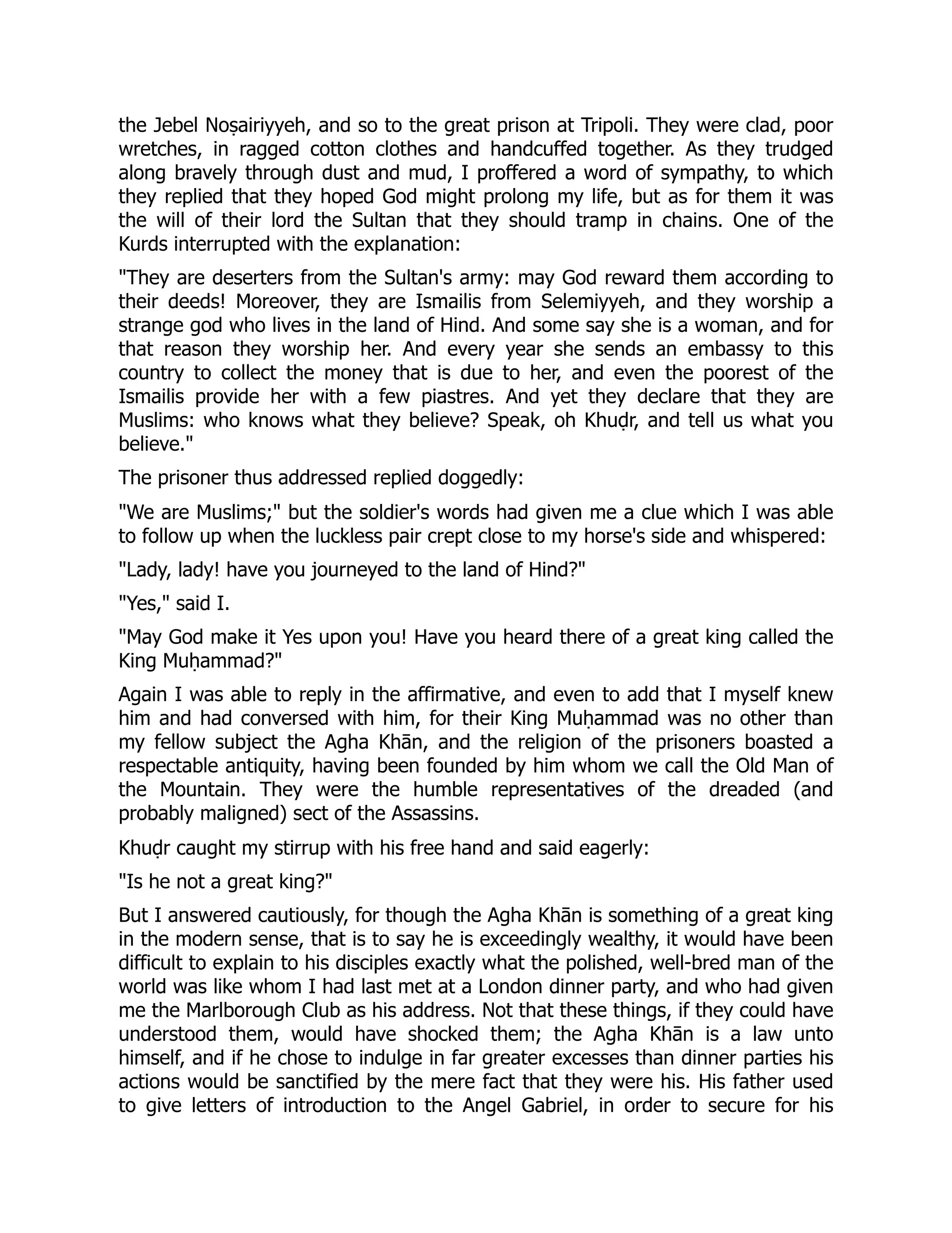 the Jebel Noṣairiyyeh, and so to the great prison at Tripoli. They were clad, poor
wretches, in ragged cotton clothes and handcuffed together. As they trudged
along bravely through dust and mud, I proffered a word of sympathy, to which
they replied that they hoped God might prolong my life, but as for them it was
the will of their lord the Sultan that they should tramp in chains. One of the
Kurds interrupted with the explanation:
They are deserters from the Sultan's army: may God reward them according to
their deeds! Moreover, they are Ismailis from Selemiyyeh, and they worship a
strange god who lives in the land of Hind. And some say she is a woman, and for
that reason they worship her. And every year she sends an embassy to this
country to collect the money that is due to her, and even the poorest of the
Ismailis provide her with a few piastres. And yet they declare that they are
Muslims: who knows what they believe? Speak, oh Khuḍr, and tell us what you
believe.
The prisoner thus addressed replied doggedly:
We are Muslims; but the soldier's words had given me a clue which I was able
to follow up when the luckless pair crept close to my horse's side and whispered:
Lady, lady! have you journeyed to the land of Hind?
Yes, said I.
May God make it Yes upon you! Have you heard there of a great king called the
King Muḥammad?
Again I was able to reply in the affirmative, and even to add that I myself knew
him and had conversed with him, for their King Muḥammad was no other than
my fellow subject the Agha Khān, and the religion of the prisoners boasted a
respectable antiquity, having been founded by him whom we call the Old Man of
the Mountain. They were the humble representatives of the dreaded (and
probably maligned) sect of the Assassins.
Khuḍr caught my stirrup with his free hand and said eagerly:
Is he not a great king?
But I answered cautiously, for though the Agha Khān is something of a great king
in the modern sense, that is to say he is exceedingly wealthy, it would have been
difficult to explain to his disciples exactly what the polished, well-bred man of the
world was like whom I had last met at a London dinner party, and who had given
me the Marlborough Club as his address. Not that these things, if they could have
understood them, would have shocked them; the Agha Khān is a law unto
himself, and if he chose to indulge in far greater excesses than dinner parties his
actions would be sanctified by the mere fact that they were his. His father used
to give letters of introduction to the Angel Gabriel, in order to secure for his
 