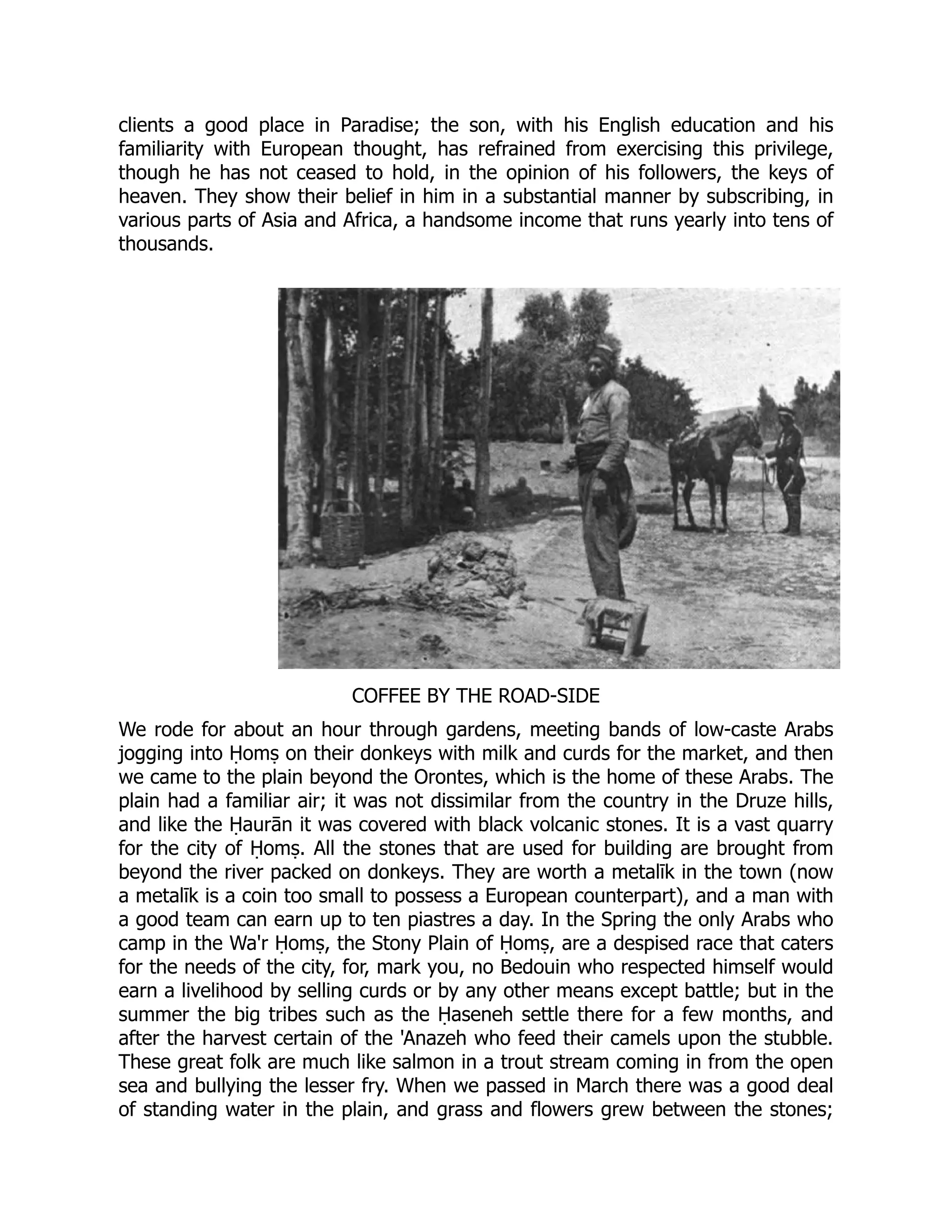 clients a good place in Paradise; the son, with his English education and his
familiarity with European thought, has refrained from exercising this privilege,
though he has not ceased to hold, in the opinion of his followers, the keys of
heaven. They show their belief in him in a substantial manner by subscribing, in
various parts of Asia and Africa, a handsome income that runs yearly into tens of
thousands.
COFFEE BY THE ROAD-SIDE
We rode for about an hour through gardens, meeting bands of low-caste Arabs
jogging into Ḥomṣ on their donkeys with milk and curds for the market, and then
we came to the plain beyond the Orontes, which is the home of these Arabs. The
plain had a familiar air; it was not dissimilar from the country in the Druze hills,
and like the Ḥaurān it was covered with black volcanic stones. It is a vast quarry
for the city of Ḥomṣ. All the stones that are used for building are brought from
beyond the river packed on donkeys. They are worth a metalīk in the town (now
a metalīk is a coin too small to possess a European counterpart), and a man with
a good team can earn up to ten piastres a day. In the Spring the only Arabs who
camp in the Wa'r Ḥomṣ, the Stony Plain of Ḥomṣ, are a despised race that caters
for the needs of the city, for, mark you, no Bedouin who respected himself would
earn a livelihood by selling curds or by any other means except battle; but in the
summer the big tribes such as the Ḥaseneh settle there for a few months, and
after the harvest certain of the 'Anazeh who feed their camels upon the stubble.
These great folk are much like salmon in a trout stream coming in from the open
sea and bullying the lesser fry. When we passed in March there was a good deal
of standing water in the plain, and grass and flowers grew between the stones;
 