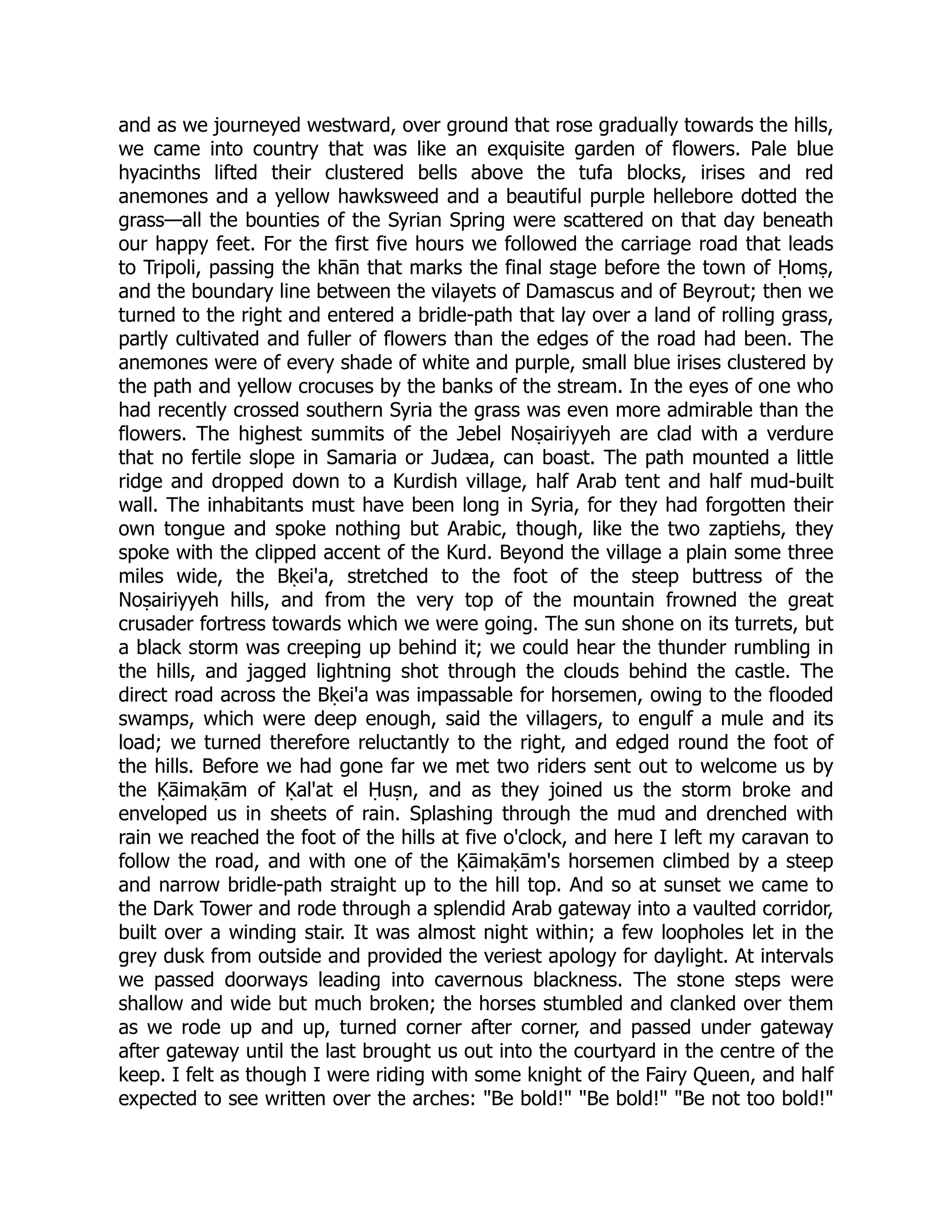 and as we journeyed westward, over ground that rose gradually towards the hills,
we came into country that was like an exquisite garden of flowers. Pale blue
hyacinths lifted their clustered bells above the tufa blocks, irises and red
anemones and a yellow hawksweed and a beautiful purple hellebore dotted the
grass—all the bounties of the Syrian Spring were scattered on that day beneath
our happy feet. For the first five hours we followed the carriage road that leads
to Tripoli, passing the khān that marks the final stage before the town of Ḥomṣ,
and the boundary line between the vilayets of Damascus and of Beyrout; then we
turned to the right and entered a bridle-path that lay over a land of rolling grass,
partly cultivated and fuller of flowers than the edges of the road had been. The
anemones were of every shade of white and purple, small blue irises clustered by
the path and yellow crocuses by the banks of the stream. In the eyes of one who
had recently crossed southern Syria the grass was even more admirable than the
flowers. The highest summits of the Jebel Noṣairiyyeh are clad with a verdure
that no fertile slope in Samaria or Judæa, can boast. The path mounted a little
ridge and dropped down to a Kurdish village, half Arab tent and half mud-built
wall. The inhabitants must have been long in Syria, for they had forgotten their
own tongue and spoke nothing but Arabic, though, like the two zaptiehs, they
spoke with the clipped accent of the Kurd. Beyond the village a plain some three
miles wide, the Bḳei'a, stretched to the foot of the steep buttress of the
Noṣairiyyeh hills, and from the very top of the mountain frowned the great
crusader fortress towards which we were going. The sun shone on its turrets, but
a black storm was creeping up behind it; we could hear the thunder rumbling in
the hills, and jagged lightning shot through the clouds behind the castle. The
direct road across the Bḳei'a was impassable for horsemen, owing to the flooded
swamps, which were deep enough, said the villagers, to engulf a mule and its
load; we turned therefore reluctantly to the right, and edged round the foot of
the hills. Before we had gone far we met two riders sent out to welcome us by
the Ḳāimaḳām of Ḳal'at el Ḥuṣn, and as they joined us the storm broke and
enveloped us in sheets of rain. Splashing through the mud and drenched with
rain we reached the foot of the hills at five o'clock, and here I left my caravan to
follow the road, and with one of the Ḳāimaḳām's horsemen climbed by a steep
and narrow bridle-path straight up to the hill top. And so at sunset we came to
the Dark Tower and rode through a splendid Arab gateway into a vaulted corridor,
built over a winding stair. It was almost night within; a few loopholes let in the
grey dusk from outside and provided the veriest apology for daylight. At intervals
we passed doorways leading into cavernous blackness. The stone steps were
shallow and wide but much broken; the horses stumbled and clanked over them
as we rode up and up, turned corner after corner, and passed under gateway
after gateway until the last brought us out into the courtyard in the centre of the
keep. I felt as though I were riding with some knight of the Fairy Queen, and half
expected to see written over the arches: Be bold! Be bold! Be not too bold!
 