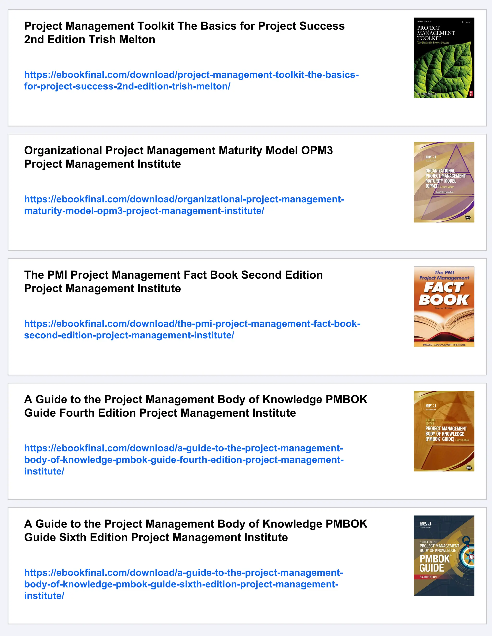 Project Management Toolkit The Basics for Project Success
2nd Edition Trish Melton
https://ebookfinal.com/download/project-management-toolkit-the-basics-
for-project-success-2nd-edition-trish-melton/
Organizational Project Management Maturity Model OPM3
Project Management Institute
https://ebookfinal.com/download/organizational-project-management-
maturity-model-opm3-project-management-institute/
The PMI Project Management Fact Book Second Edition
Project Management Institute
https://ebookfinal.com/download/the-pmi-project-management-fact-book-
second-edition-project-management-institute/
A Guide to the Project Management Body of Knowledge PMBOK
Guide Fourth Edition Project Management Institute
https://ebookfinal.com/download/a-guide-to-the-project-management-
body-of-knowledge-pmbok-guide-fourth-edition-project-management-
institute/
A Guide to the Project Management Body of Knowledge PMBOK
Guide Sixth Edition Project Management Institute
https://ebookfinal.com/download/a-guide-to-the-project-management-
body-of-knowledge-pmbok-guide-sixth-edition-project-management-
institute/
 