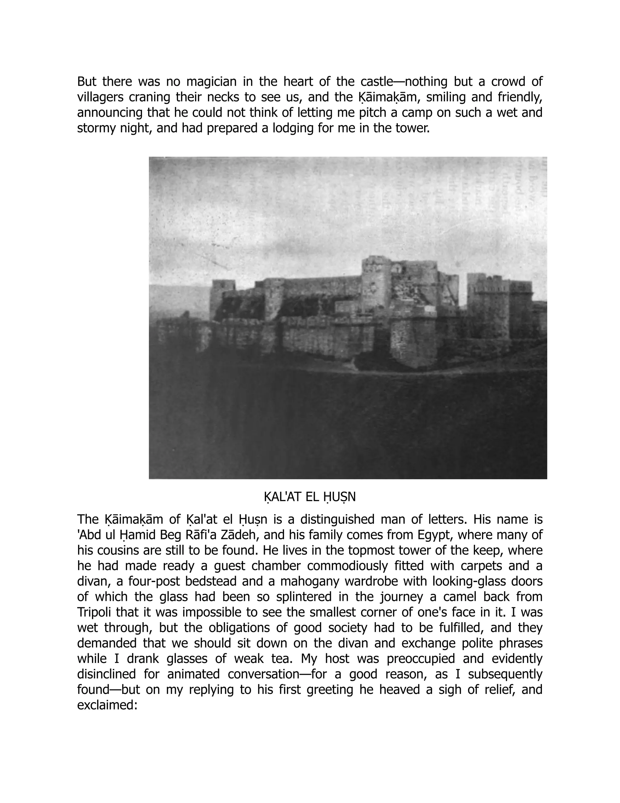 But there was no magician in the heart of the castle—nothing but a crowd of
villagers craning their necks to see us, and the Ḳāimaḳām, smiling and friendly,
announcing that he could not think of letting me pitch a camp on such a wet and
stormy night, and had prepared a lodging for me in the tower.
ḲAL'AT EL ḤUṢN
The Ḳāimaḳām of Ḳal'at el Ḥuṣn is a distinguished man of letters. His name is
'Abd ul Ḥamid Beg Rāfi'a Zādeh, and his family comes from Egypt, where many of
his cousins are still to be found. He lives in the topmost tower of the keep, where
he had made ready a guest chamber commodiously fitted with carpets and a
divan, a four-post bedstead and a mahogany wardrobe with looking-glass doors
of which the glass had been so splintered in the journey a camel back from
Tripoli that it was impossible to see the smallest corner of one's face in it. I was
wet through, but the obligations of good society had to be fulfilled, and they
demanded that we should sit down on the divan and exchange polite phrases
while I drank glasses of weak tea. My host was preoccupied and evidently
disinclined for animated conversation—for a good reason, as I subsequently
found—but on my replying to his first greeting he heaved a sigh of relief, and
exclaimed:
 