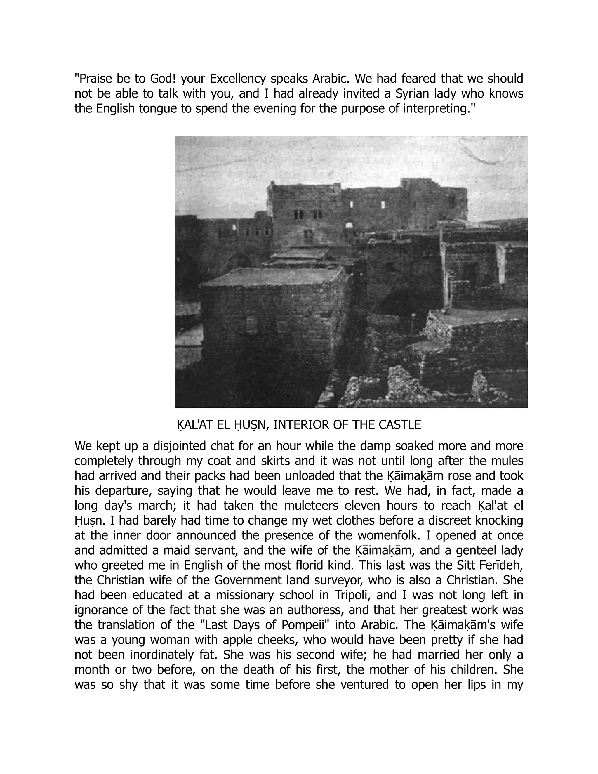 Praise be to God! your Excellency speaks Arabic. We had feared that we should
not be able to talk with you, and I had already invited a Syrian lady who knows
the English tongue to spend the evening for the purpose of interpreting.
ḲAL'AT EL ḤUṢN, INTERIOR OF THE CASTLE
We kept up a disjointed chat for an hour while the damp soaked more and more
completely through my coat and skirts and it was not until long after the mules
had arrived and their packs had been unloaded that the Ḳāimaḳām rose and took
his departure, saying that he would leave me to rest. We had, in fact, made a
long day's march; it had taken the muleteers eleven hours to reach Ḳal'at el
Ḥuṣn. I had barely had time to change my wet clothes before a discreet knocking
at the inner door announced the presence of the womenfolk. I opened at once
and admitted a maid servant, and the wife of the Ḳāimaḳām, and a genteel lady
who greeted me in English of the most florid kind. This last was the Sitt Ferīdeh,
the Christian wife of the Government land surveyor, who is also a Christian. She
had been educated at a missionary school in Tripoli, and I was not long left in
ignorance of the fact that she was an authoress, and that her greatest work was
the translation of the Last Days of Pompeii into Arabic. The Ḳāimaḳām's wife
was a young woman with apple cheeks, who would have been pretty if she had
not been inordinately fat. She was his second wife; he had married her only a
month or two before, on the death of his first, the mother of his children. She
was so shy that it was some time before she ventured to open her lips in my
 