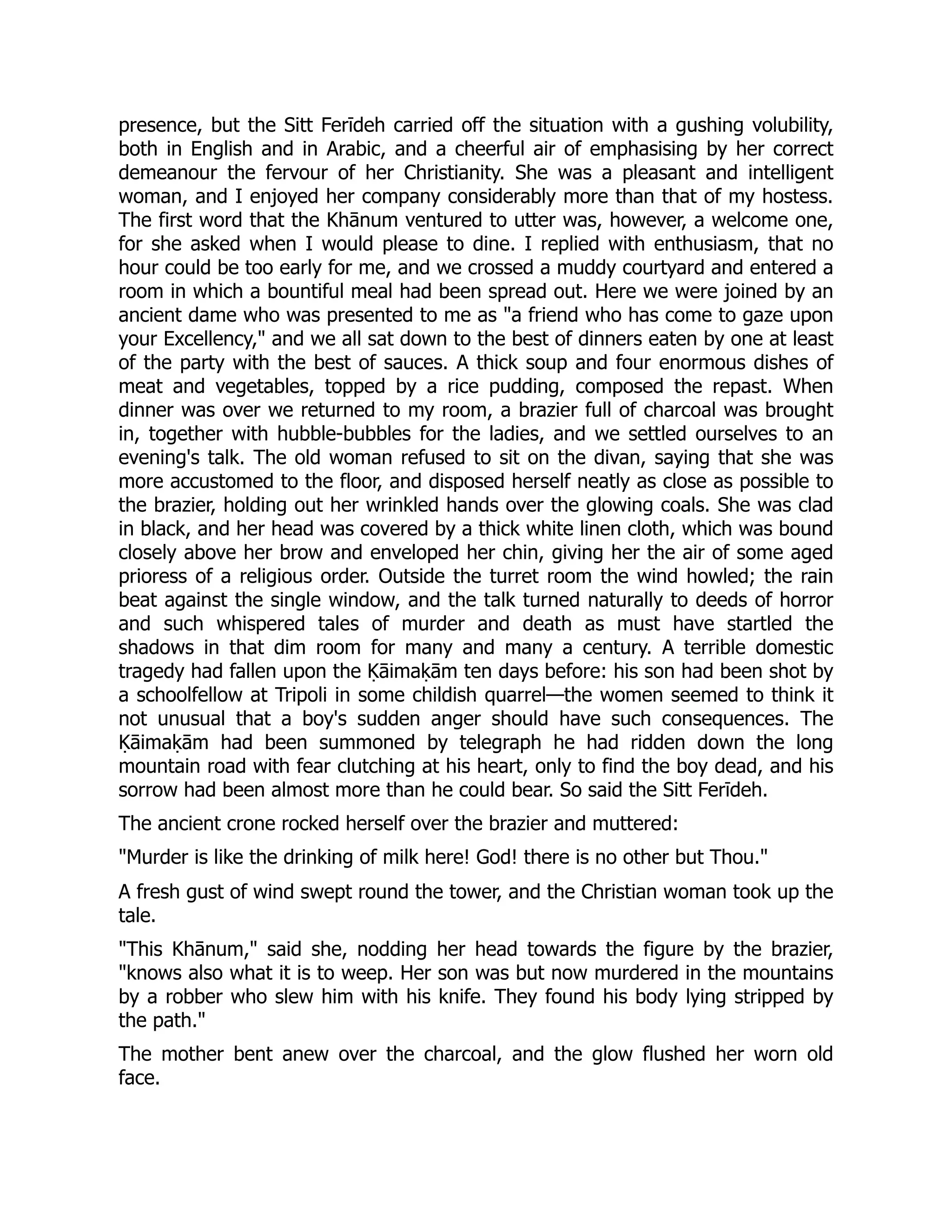 presence, but the Sitt Ferīdeh carried off the situation with a gushing volubility,
both in English and in Arabic, and a cheerful air of emphasising by her correct
demeanour the fervour of her Christianity. She was a pleasant and intelligent
woman, and I enjoyed her company considerably more than that of my hostess.
The first word that the Khānum ventured to utter was, however, a welcome one,
for she asked when I would please to dine. I replied with enthusiasm, that no
hour could be too early for me, and we crossed a muddy courtyard and entered a
room in which a bountiful meal had been spread out. Here we were joined by an
ancient dame who was presented to me as a friend who has come to gaze upon
your Excellency, and we all sat down to the best of dinners eaten by one at least
of the party with the best of sauces. A thick soup and four enormous dishes of
meat and vegetables, topped by a rice pudding, composed the repast. When
dinner was over we returned to my room, a brazier full of charcoal was brought
in, together with hubble-bubbles for the ladies, and we settled ourselves to an
evening's talk. The old woman refused to sit on the divan, saying that she was
more accustomed to the floor, and disposed herself neatly as close as possible to
the brazier, holding out her wrinkled hands over the glowing coals. She was clad
in black, and her head was covered by a thick white linen cloth, which was bound
closely above her brow and enveloped her chin, giving her the air of some aged
prioress of a religious order. Outside the turret room the wind howled; the rain
beat against the single window, and the talk turned naturally to deeds of horror
and such whispered tales of murder and death as must have startled the
shadows in that dim room for many and many a century. A terrible domestic
tragedy had fallen upon the Ḳāimaḳām ten days before: his son had been shot by
a schoolfellow at Tripoli in some childish quarrel—the women seemed to think it
not unusual that a boy's sudden anger should have such consequences. The
Ḳāimaḳām had been summoned by telegraph he had ridden down the long
mountain road with fear clutching at his heart, only to find the boy dead, and his
sorrow had been almost more than he could bear. So said the Sitt Ferīdeh.
The ancient crone rocked herself over the brazier and muttered:
Murder is like the drinking of milk here! God! there is no other but Thou.
A fresh gust of wind swept round the tower, and the Christian woman took up the
tale.
This Khānum, said she, nodding her head towards the figure by the brazier,
knows also what it is to weep. Her son was but now murdered in the mountains
by a robber who slew him with his knife. They found his body lying stripped by
the path.
The mother bent anew over the charcoal, and the glow flushed her worn old
face.
 
