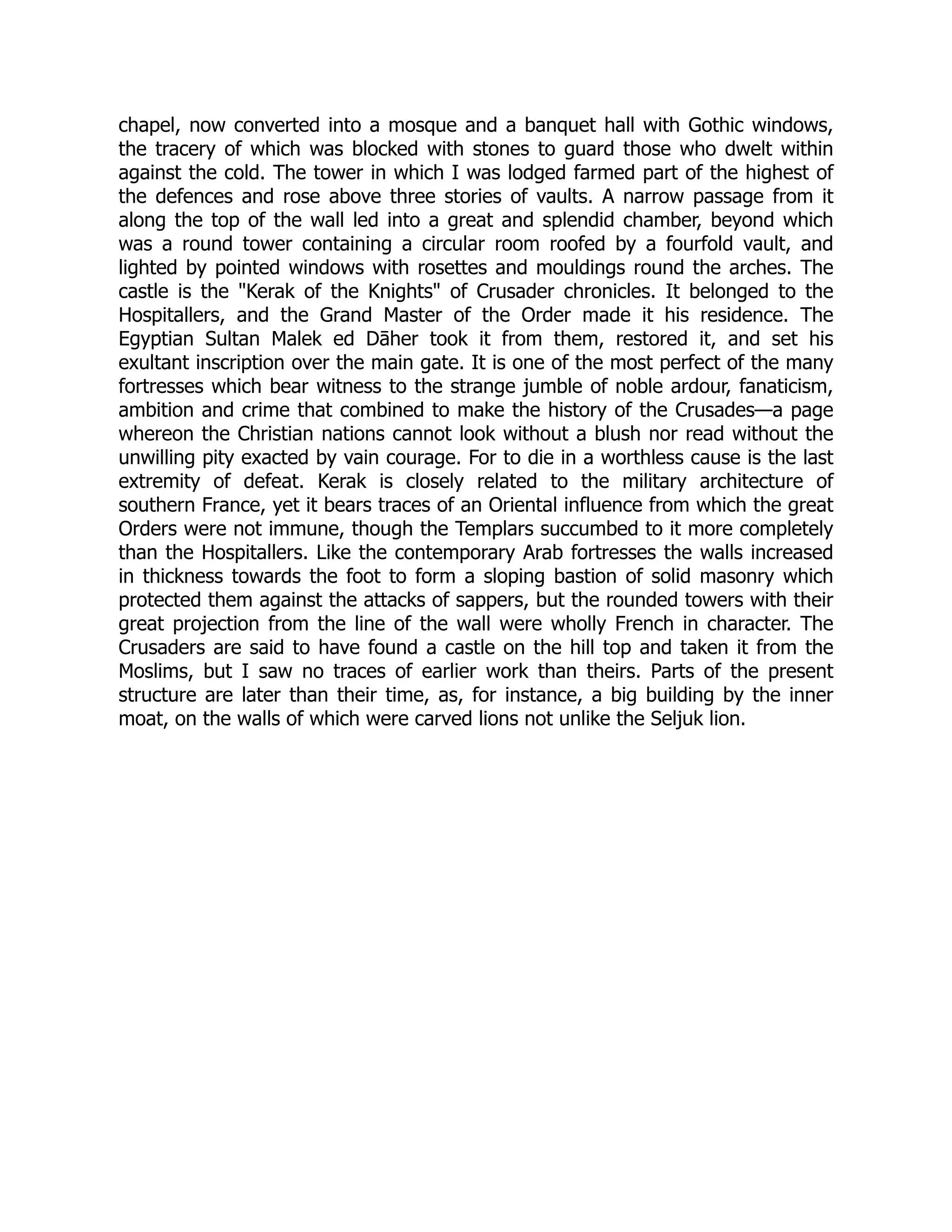 chapel, now converted into a mosque and a banquet hall with Gothic windows,
the tracery of which was blocked with stones to guard those who dwelt within
against the cold. The tower in which I was lodged farmed part of the highest of
the defences and rose above three stories of vaults. A narrow passage from it
along the top of the wall led into a great and splendid chamber, beyond which
was a round tower containing a circular room roofed by a fourfold vault, and
lighted by pointed windows with rosettes and mouldings round the arches. The
castle is the Kerak of the Knights of Crusader chronicles. It belonged to the
Hospitallers, and the Grand Master of the Order made it his residence. The
Egyptian Sultan Malek ed Dāher took it from them, restored it, and set his
exultant inscription over the main gate. It is one of the most perfect of the many
fortresses which bear witness to the strange jumble of noble ardour, fanaticism,
ambition and crime that combined to make the history of the Crusades—a page
whereon the Christian nations cannot look without a blush nor read without the
unwilling pity exacted by vain courage. For to die in a worthless cause is the last
extremity of defeat. Kerak is closely related to the military architecture of
southern France, yet it bears traces of an Oriental influence from which the great
Orders were not immune, though the Templars succumbed to it more completely
than the Hospitallers. Like the contemporary Arab fortresses the walls increased
in thickness towards the foot to form a sloping bastion of solid masonry which
protected them against the attacks of sappers, but the rounded towers with their
great projection from the line of the wall were wholly French in character. The
Crusaders are said to have found a castle on the hill top and taken it from the
Moslims, but I saw no traces of earlier work than theirs. Parts of the present
structure are later than their time, as, for instance, a big building by the inner
moat, on the walls of which were carved lions not unlike the Seljuk lion.
 