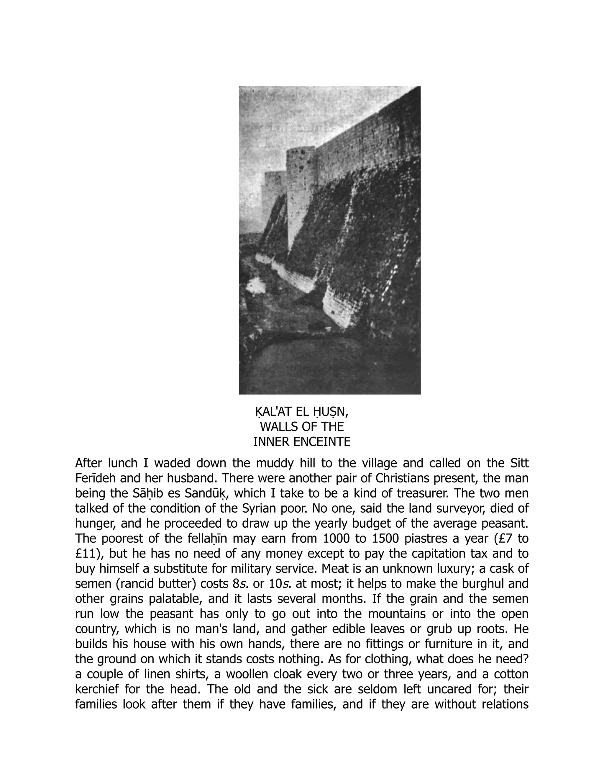 ḲAL'AT EL ḤUṢN,
WALLS OF THE
INNER ENCEINTE
After lunch I waded down the muddy hill to the village and called on the Sitt
Ferīdeh and her husband. There were another pair of Christians present, the man
being the Sāḥib es Sandūḳ, which I take to be a kind of treasurer. The two men
talked of the condition of the Syrian poor. No one, said the land surveyor, died of
hunger, and he proceeded to draw up the yearly budget of the average peasant.
The poorest of the fellaḥīn may earn from 1000 to 1500 piastres a year (£7 to
£11), but he has no need of any money except to pay the capitation tax and to
buy himself a substitute for military service. Meat is an unknown luxury; a cask of
semen (rancid butter) costs 8s. or 10s. at most; it helps to make the burghul and
other grains palatable, and it lasts several months. If the grain and the semen
run low the peasant has only to go out into the mountains or into the open
country, which is no man's land, and gather edible leaves or grub up roots. He
builds his house with his own hands, there are no fittings or furniture in it, and
the ground on which it stands costs nothing. As for clothing, what does he need?
a couple of linen shirts, a woollen cloak every two or three years, and a cotton
kerchief for the head. The old and the sick are seldom left uncared for; their
families look after them if they have families, and if they are without relations
 