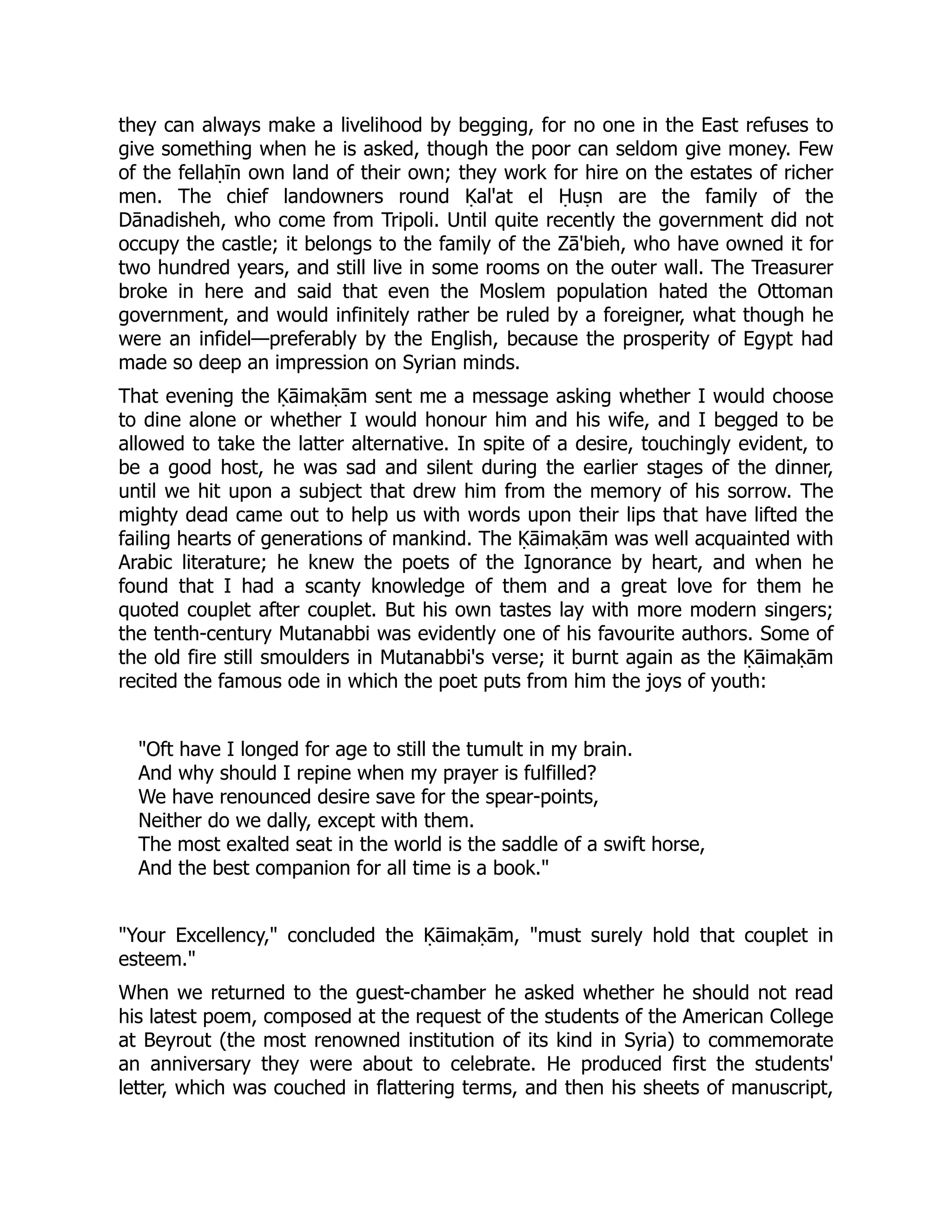 they can always make a livelihood by begging, for no one in the East refuses to
give something when he is asked, though the poor can seldom give money. Few
of the fellaḥīn own land of their own; they work for hire on the estates of richer
men. The chief landowners round Ḳal'at el Ḥuṣn are the family of the
Dānadisheh, who come from Tripoli. Until quite recently the government did not
occupy the castle; it belongs to the family of the Zā'bieh, who have owned it for
two hundred years, and still live in some rooms on the outer wall. The Treasurer
broke in here and said that even the Moslem population hated the Ottoman
government, and would infinitely rather be ruled by a foreigner, what though he
were an infidel—preferably by the English, because the prosperity of Egypt had
made so deep an impression on Syrian minds.
That evening the Ḳāimaḳām sent me a message asking whether I would choose
to dine alone or whether I would honour him and his wife, and I begged to be
allowed to take the latter alternative. In spite of a desire, touchingly evident, to
be a good host, he was sad and silent during the earlier stages of the dinner,
until we hit upon a subject that drew him from the memory of his sorrow. The
mighty dead came out to help us with words upon their lips that have lifted the
failing hearts of generations of mankind. The Ḳāimaḳām was well acquainted with
Arabic literature; he knew the poets of the Ignorance by heart, and when he
found that I had a scanty knowledge of them and a great love for them he
quoted couplet after couplet. But his own tastes lay with more modern singers;
the tenth-century Mutanabbi was evidently one of his favourite authors. Some of
the old fire still smoulders in Mutanabbi's verse; it burnt again as the Ḳāimaḳām
recited the famous ode in which the poet puts from him the joys of youth:
Oft have I longed for age to still the tumult in my brain.
And why should I repine when my prayer is fulfilled?
We have renounced desire save for the spear-points,
Neither do we dally, except with them.
The most exalted seat in the world is the saddle of a swift horse,
And the best companion for all time is a book.
Your Excellency, concluded the Ḳāimaḳām, must surely hold that couplet in
esteem.
When we returned to the guest-chamber he asked whether he should not read
his latest poem, composed at the request of the students of the American College
at Beyrout (the most renowned institution of its kind in Syria) to commemorate
an anniversary they were about to celebrate. He produced first the students'
letter, which was couched in flattering terms, and then his sheets of manuscript,
 