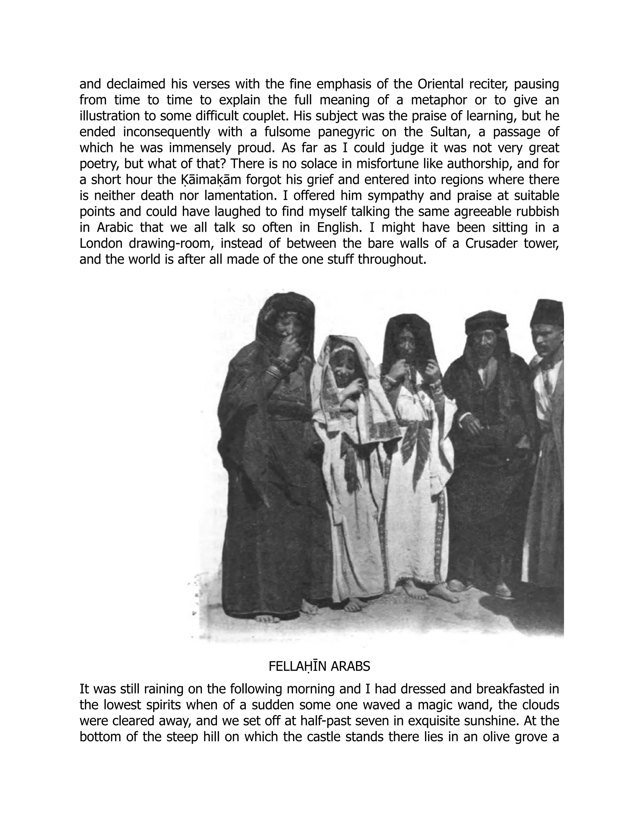 and declaimed his verses with the fine emphasis of the Oriental reciter, pausing
from time to time to explain the full meaning of a metaphor or to give an
illustration to some difficult couplet. His subject was the praise of learning, but he
ended inconsequently with a fulsome panegyric on the Sultan, a passage of
which he was immensely proud. As far as I could judge it was not very great
poetry, but what of that? There is no solace in misfortune like authorship, and for
a short hour the Ḳāimaḳām forgot his grief and entered into regions where there
is neither death nor lamentation. I offered him sympathy and praise at suitable
points and could have laughed to find myself talking the same agreeable rubbish
in Arabic that we all talk so often in English. I might have been sitting in a
London drawing-room, instead of between the bare walls of a Crusader tower,
and the world is after all made of the one stuff throughout.
FELLAḤĪN ARABS
It was still raining on the following morning and I had dressed and breakfasted in
the lowest spirits when of a sudden some one waved a magic wand, the clouds
were cleared away, and we set off at half-past seven in exquisite sunshine. At the
bottom of the steep hill on which the castle stands there lies in an olive grove a
 