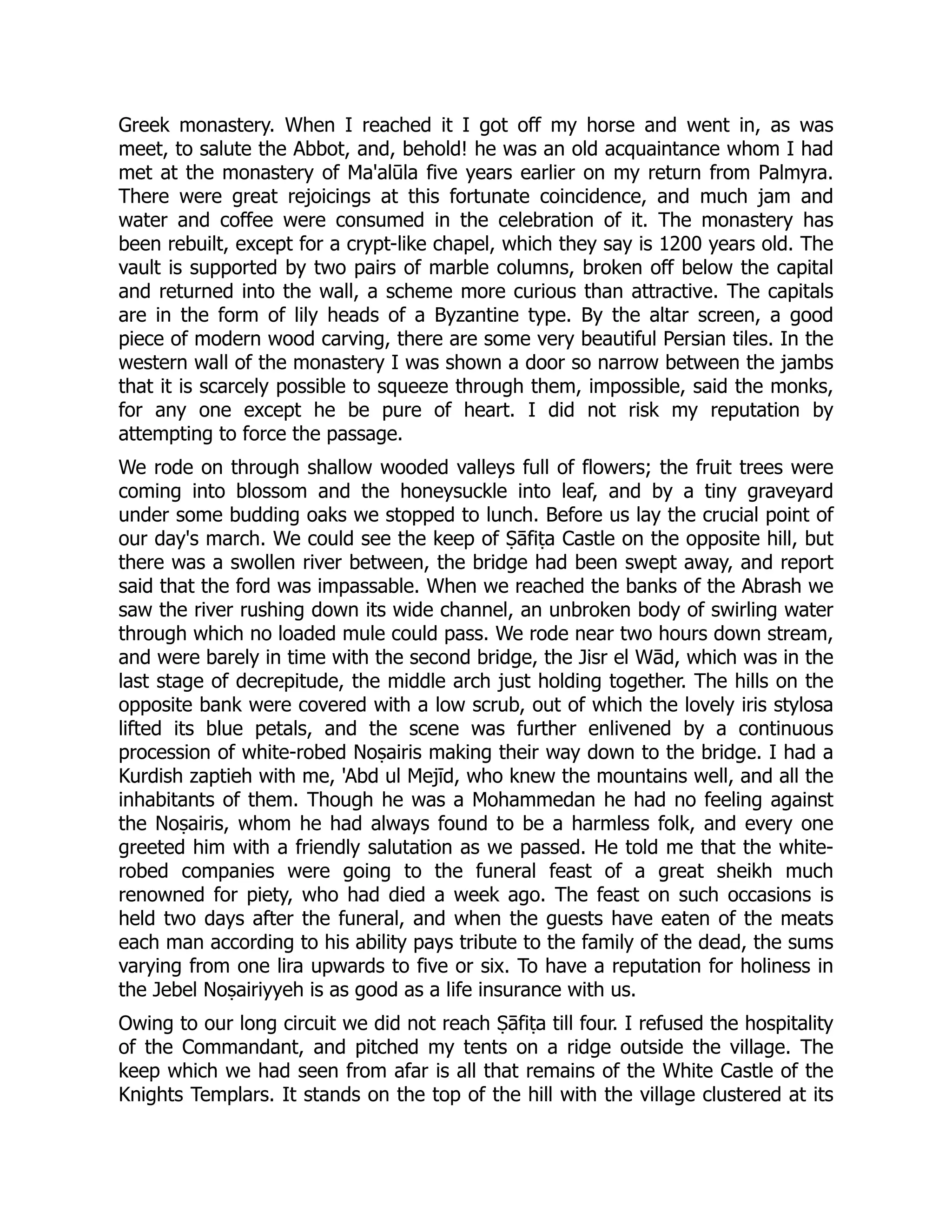 Greek monastery. When I reached it I got off my horse and went in, as was
meet, to salute the Abbot, and, behold! he was an old acquaintance whom I had
met at the monastery of Ma'alūla five years earlier on my return from Palmyra.
There were great rejoicings at this fortunate coincidence, and much jam and
water and coffee were consumed in the celebration of it. The monastery has
been rebuilt, except for a crypt-like chapel, which they say is 1200 years old. The
vault is supported by two pairs of marble columns, broken off below the capital
and returned into the wall, a scheme more curious than attractive. The capitals
are in the form of lily heads of a Byzantine type. By the altar screen, a good
piece of modern wood carving, there are some very beautiful Persian tiles. In the
western wall of the monastery I was shown a door so narrow between the jambs
that it is scarcely possible to squeeze through them, impossible, said the monks,
for any one except he be pure of heart. I did not risk my reputation by
attempting to force the passage.
We rode on through shallow wooded valleys full of flowers; the fruit trees were
coming into blossom and the honeysuckle into leaf, and by a tiny graveyard
under some budding oaks we stopped to lunch. Before us lay the crucial point of
our day's march. We could see the keep of Ṣāfiṭa Castle on the opposite hill, but
there was a swollen river between, the bridge had been swept away, and report
said that the ford was impassable. When we reached the banks of the Abrash we
saw the river rushing down its wide channel, an unbroken body of swirling water
through which no loaded mule could pass. We rode near two hours down stream,
and were barely in time with the second bridge, the Jisr el Wād, which was in the
last stage of decrepitude, the middle arch just holding together. The hills on the
opposite bank were covered with a low scrub, out of which the lovely iris stylosa
lifted its blue petals, and the scene was further enlivened by a continuous
procession of white-robed Noṣairis making their way down to the bridge. I had a
Kurdish zaptieh with me, 'Abd ul Mejīd, who knew the mountains well, and all the
inhabitants of them. Though he was a Mohammedan he had no feeling against
the Noṣairis, whom he had always found to be a harmless folk, and every one
greeted him with a friendly salutation as we passed. He told me that the white-
robed companies were going to the funeral feast of a great sheikh much
renowned for piety, who had died a week ago. The feast on such occasions is
held two days after the funeral, and when the guests have eaten of the meats
each man according to his ability pays tribute to the family of the dead, the sums
varying from one lira upwards to five or six. To have a reputation for holiness in
the Jebel Noṣairiyyeh is as good as a life insurance with us.
Owing to our long circuit we did not reach Ṣāfiṭa till four. I refused the hospitality
of the Commandant, and pitched my tents on a ridge outside the village. The
keep which we had seen from afar is all that remains of the White Castle of the
Knights Templars. It stands on the top of the hill with the village clustered at its
 