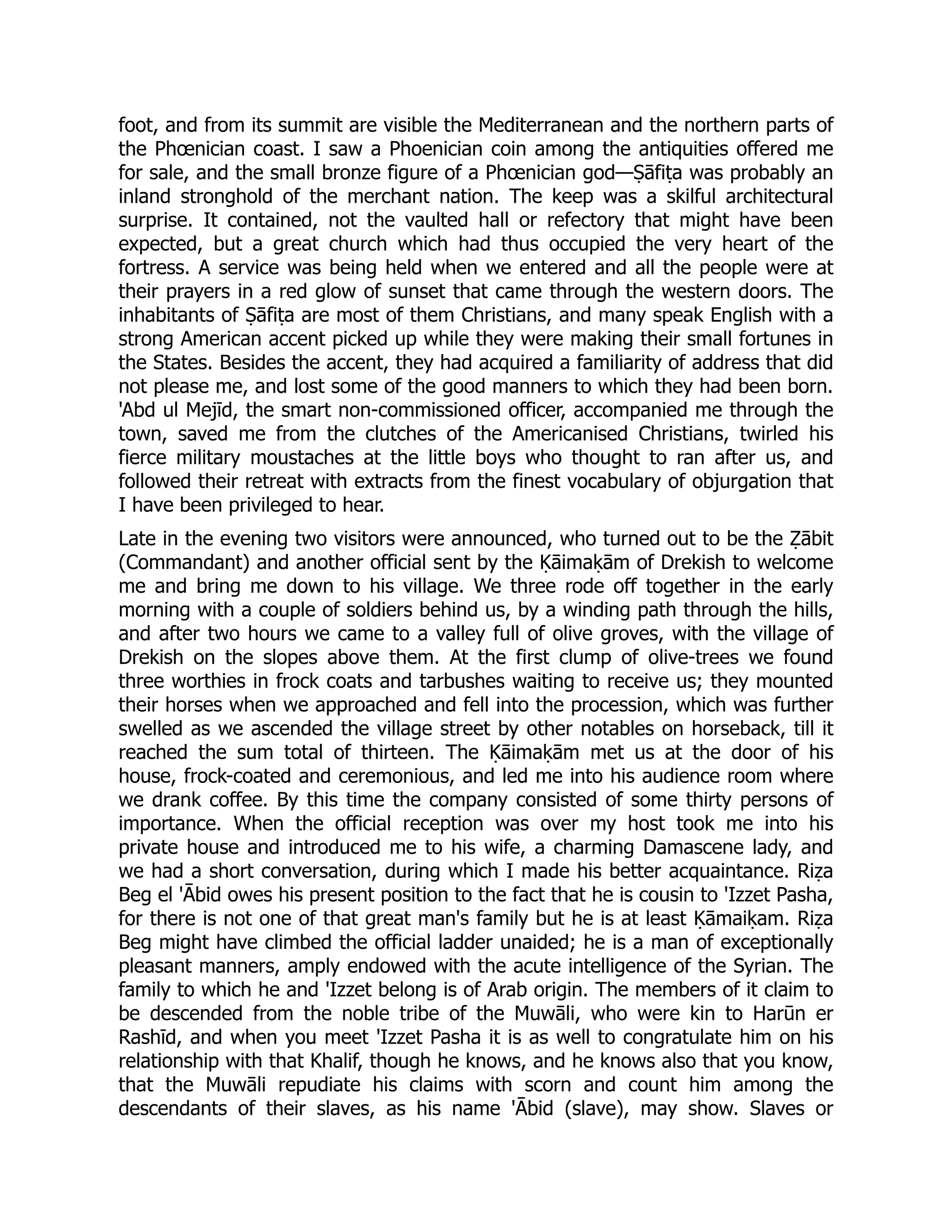foot, and from its summit are visible the Mediterranean and the northern parts of
the Phœnician coast. I saw a Phoenician coin among the antiquities offered me
for sale, and the small bronze figure of a Phœnician god—Ṣāfiṭa was probably an
inland stronghold of the merchant nation. The keep was a skilful architectural
surprise. It contained, not the vaulted hall or refectory that might have been
expected, but a great church which had thus occupied the very heart of the
fortress. A service was being held when we entered and all the people were at
their prayers in a red glow of sunset that came through the western doors. The
inhabitants of Ṣāfiṭa are most of them Christians, and many speak English with a
strong American accent picked up while they were making their small fortunes in
the States. Besides the accent, they had acquired a familiarity of address that did
not please me, and lost some of the good manners to which they had been born.
'Abd ul Mejīd, the smart non-commissioned officer, accompanied me through the
town, saved me from the clutches of the Americanised Christians, twirled his
fierce military moustaches at the little boys who thought to ran after us, and
followed their retreat with extracts from the finest vocabulary of objurgation that
I have been privileged to hear.
Late in the evening two visitors were announced, who turned out to be the Ẓābit
(Commandant) and another official sent by the Ḳāimaḳām of Drekish to welcome
me and bring me down to his village. We three rode off together in the early
morning with a couple of soldiers behind us, by a winding path through the hills,
and after two hours we came to a valley full of olive groves, with the village of
Drekish on the slopes above them. At the first clump of olive-trees we found
three worthies in frock coats and tarbushes waiting to receive us; they mounted
their horses when we approached and fell into the procession, which was further
swelled as we ascended the village street by other notables on horseback, till it
reached the sum total of thirteen. The Ḳāimaḳām met us at the door of his
house, frock-coated and ceremonious, and led me into his audience room where
we drank coffee. By this time the company consisted of some thirty persons of
importance. When the official reception was over my host took me into his
private house and introduced me to his wife, a charming Damascene lady, and
we had a short conversation, during which I made his better acquaintance. Riẓa
Beg el 'Ābid owes his present position to the fact that he is cousin to 'Izzet Pasha,
for there is not one of that great man's family but he is at least Ḳāmaiḳam. Riẓa
Beg might have climbed the official ladder unaided; he is a man of exceptionally
pleasant manners, amply endowed with the acute intelligence of the Syrian. The
family to which he and 'Izzet belong is of Arab origin. The members of it claim to
be descended from the noble tribe of the Muwāli, who were kin to Harūn er
Rashīd, and when you meet 'Izzet Pasha it is as well to congratulate him on his
relationship with that Khalif, though he knows, and he knows also that you know,
that the Muwāli repudiate his claims with scorn and count him among the
descendants of their slaves, as his name 'Ābid (slave), may show. Slaves or
 