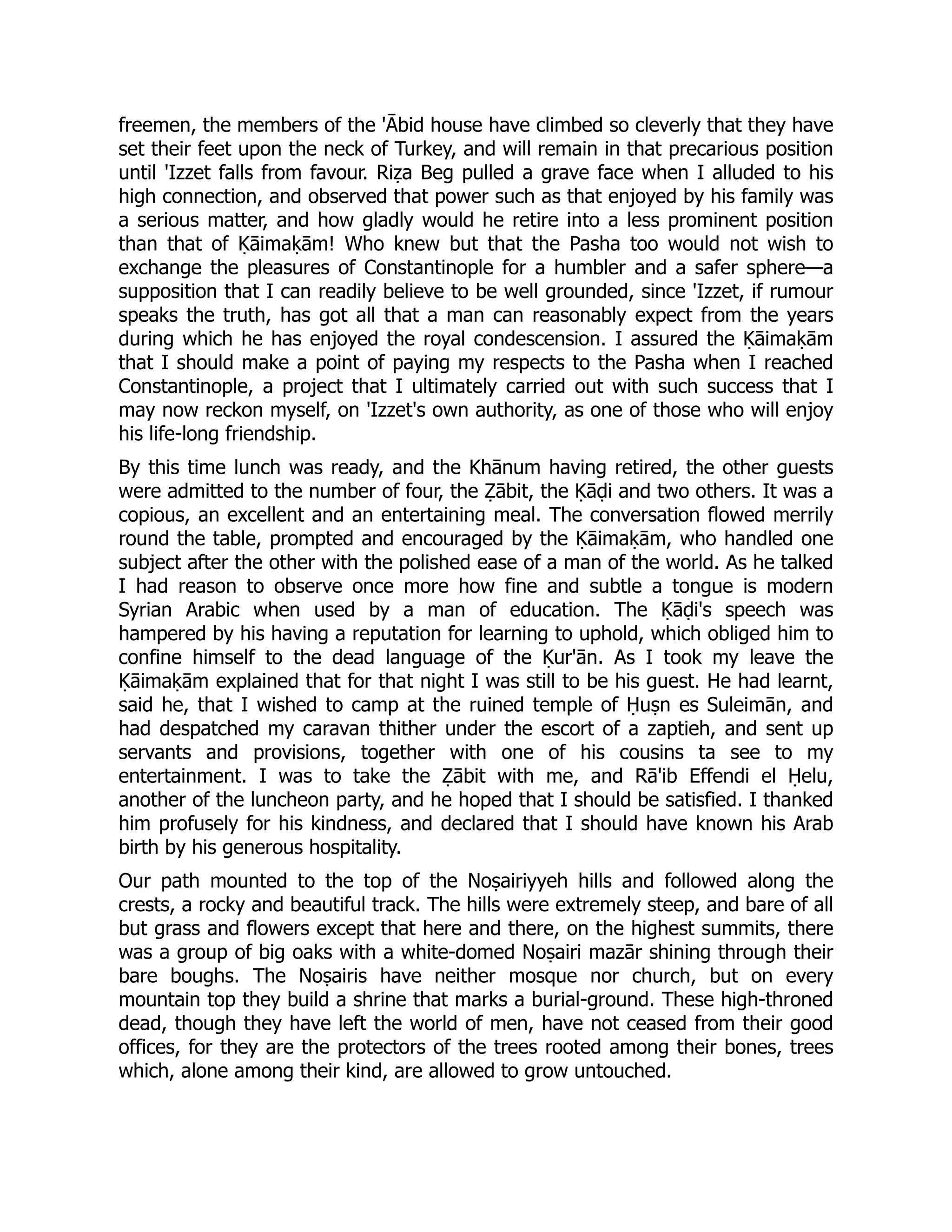freemen, the members of the 'Ābid house have climbed so cleverly that they have
set their feet upon the neck of Turkey, and will remain in that precarious position
until 'Izzet falls from favour. Riẓa Beg pulled a grave face when I alluded to his
high connection, and observed that power such as that enjoyed by his family was
a serious matter, and how gladly would he retire into a less prominent position
than that of Ḳāimaḳām! Who knew but that the Pasha too would not wish to
exchange the pleasures of Constantinople for a humbler and a safer sphere—a
supposition that I can readily believe to be well grounded, since 'Izzet, if rumour
speaks the truth, has got all that a man can reasonably expect from the years
during which he has enjoyed the royal condescension. I assured the Ḳāimaḳām
that I should make a point of paying my respects to the Pasha when I reached
Constantinople, a project that I ultimately carried out with such success that I
may now reckon myself, on 'Izzet's own authority, as one of those who will enjoy
his life-long friendship.
By this time lunch was ready, and the Khānum having retired, the other guests
were admitted to the number of four, the Ẓābit, the Ḳāḍi and two others. It was a
copious, an excellent and an entertaining meal. The conversation flowed merrily
round the table, prompted and encouraged by the Ḳāimaḳām, who handled one
subject after the other with the polished ease of a man of the world. As he talked
I had reason to observe once more how fine and subtle a tongue is modern
Syrian Arabic when used by a man of education. The Ḳāḍi's speech was
hampered by his having a reputation for learning to uphold, which obliged him to
confine himself to the dead language of the Ḳur'ān. As I took my leave the
Ḳāimaḳām explained that for that night I was still to be his guest. He had learnt,
said he, that I wished to camp at the ruined temple of Ḥuṣn es Suleimān, and
had despatched my caravan thither under the escort of a zaptieh, and sent up
servants and provisions, together with one of his cousins ta see to my
entertainment. I was to take the Ẓābit with me, and Rā'ib Effendi el Ḥelu,
another of the luncheon party, and he hoped that I should be satisfied. I thanked
him profusely for his kindness, and declared that I should have known his Arab
birth by his generous hospitality.
Our path mounted to the top of the Noṣairiyyeh hills and followed along the
crests, a rocky and beautiful track. The hills were extremely steep, and bare of all
but grass and flowers except that here and there, on the highest summits, there
was a group of big oaks with a white-domed Noṣairi mazār shining through their
bare boughs. The Noṣairis have neither mosque nor church, but on every
mountain top they build a shrine that marks a burial-ground. These high-throned
dead, though they have left the world of men, have not ceased from their good
offices, for they are the protectors of the trees rooted among their bones, trees
which, alone among their kind, are allowed to grow untouched.
 