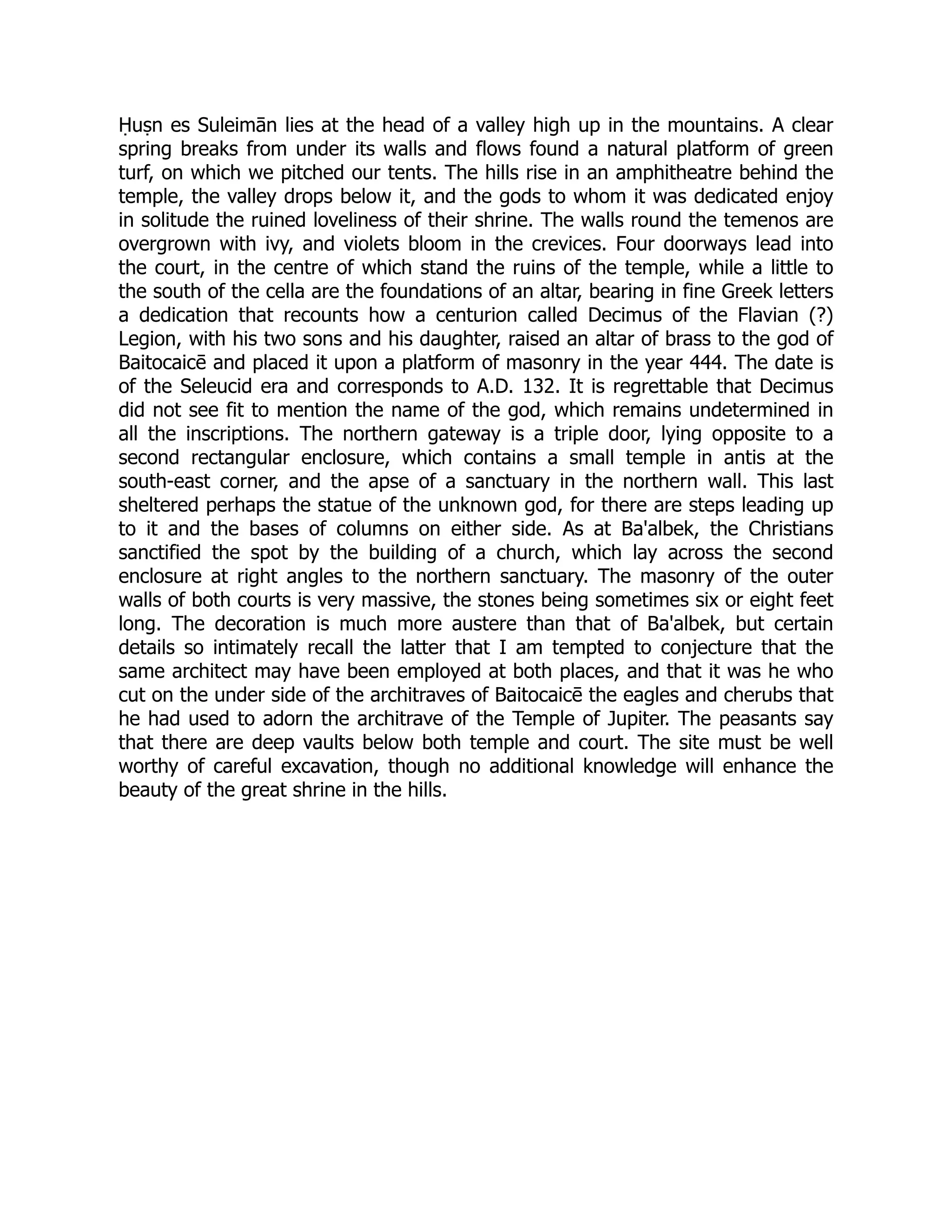Ḥuṣn es Suleimān lies at the head of a valley high up in the mountains. A clear
spring breaks from under its walls and flows found a natural platform of green
turf, on which we pitched our tents. The hills rise in an amphitheatre behind the
temple, the valley drops below it, and the gods to whom it was dedicated enjoy
in solitude the ruined loveliness of their shrine. The walls round the temenos are
overgrown with ivy, and violets bloom in the crevices. Four doorways lead into
the court, in the centre of which stand the ruins of the temple, while a little to
the south of the cella are the foundations of an altar, bearing in fine Greek letters
a dedication that recounts how a centurion called Decimus of the Flavian (?)
Legion, with his two sons and his daughter, raised an altar of brass to the god of
Baitocaicē and placed it upon a platform of masonry in the year 444. The date is
of the Seleucid era and corresponds to A.D. 132. It is regrettable that Decimus
did not see fit to mention the name of the god, which remains undetermined in
all the inscriptions. The northern gateway is a triple door, lying opposite to a
second rectangular enclosure, which contains a small temple in antis at the
south-east corner, and the apse of a sanctuary in the northern wall. This last
sheltered perhaps the statue of the unknown god, for there are steps leading up
to it and the bases of columns on either side. As at Ba'albek, the Christians
sanctified the spot by the building of a church, which lay across the second
enclosure at right angles to the northern sanctuary. The masonry of the outer
walls of both courts is very massive, the stones being sometimes six or eight feet
long. The decoration is much more austere than that of Ba'albek, but certain
details so intimately recall the latter that I am tempted to conjecture that the
same architect may have been employed at both places, and that it was he who
cut on the under side of the architraves of Baitocaicē the eagles and cherubs that
he had used to adorn the architrave of the Temple of Jupiter. The peasants say
that there are deep vaults below both temple and court. The site must be well
worthy of careful excavation, though no additional knowledge will enhance the
beauty of the great shrine in the hills.
 