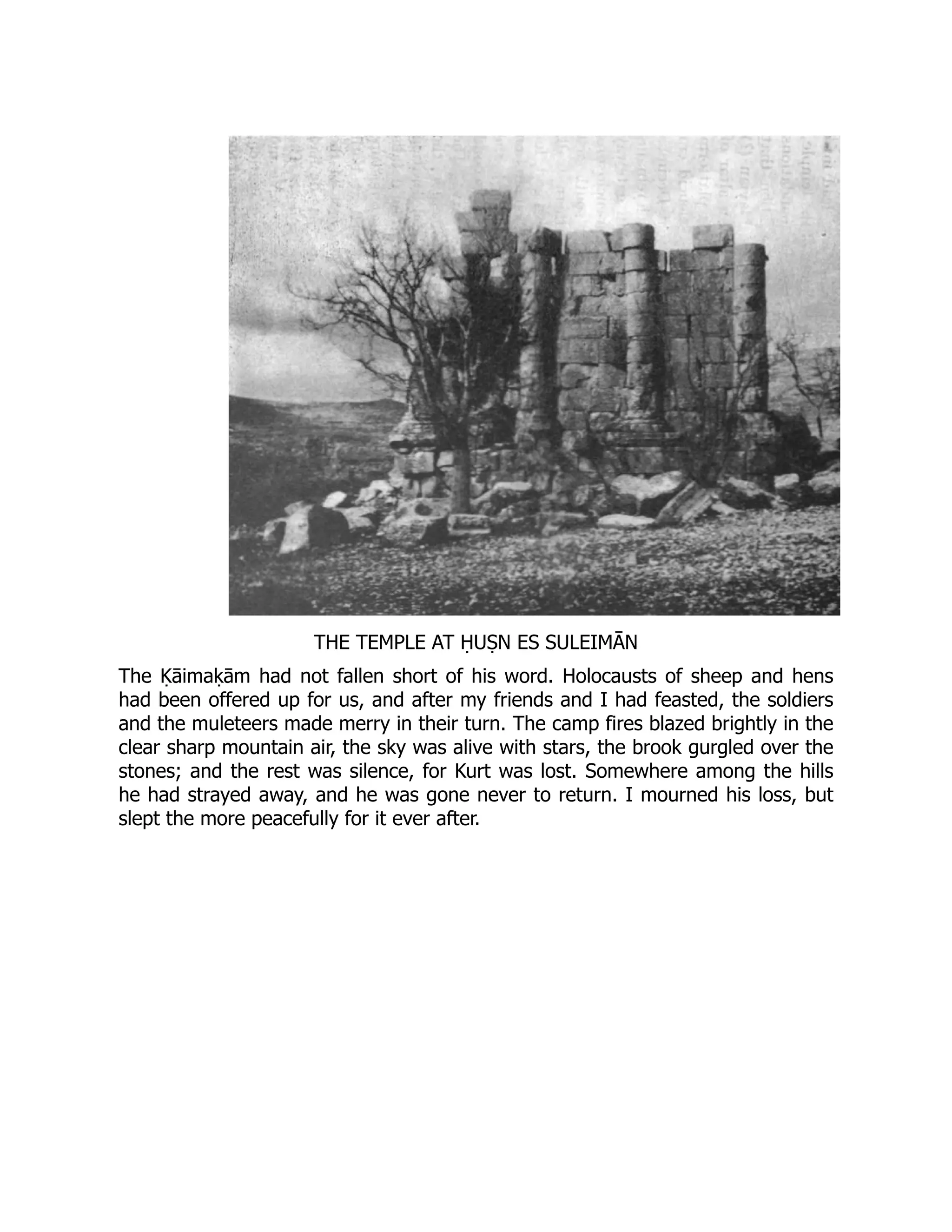 THE TEMPLE AT ḤUṢN ES SULEIMĀN
The Ḳāimaḳām had not fallen short of his word. Holocausts of sheep and hens
had been offered up for us, and after my friends and I had feasted, the soldiers
and the muleteers made merry in their turn. The camp fires blazed brightly in the
clear sharp mountain air, the sky was alive with stars, the brook gurgled over the
stones; and the rest was silence, for Kurt was lost. Somewhere among the hills
he had strayed away, and he was gone never to return. I mourned his loss, but
slept the more peacefully for it ever after.
 