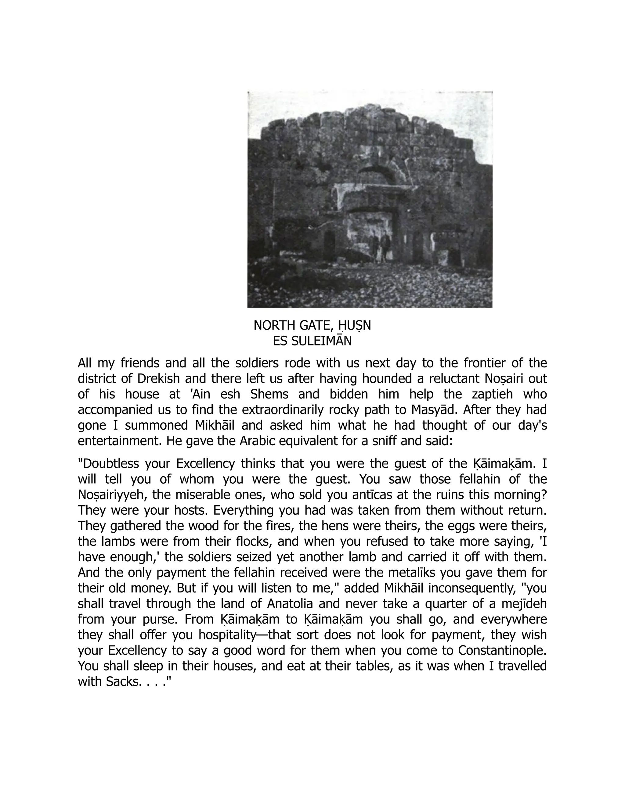 NORTH GATE, ḤUṢN
ES SULEIMĀN
All my friends and all the soldiers rode with us next day to the frontier of the
district of Drekish and there left us after having hounded a reluctant Noṣairi out
of his house at 'Ain esh Shems and bidden him help the zaptieh who
accompanied us to find the extraordinarily rocky path to Masyād. After they had
gone I summoned Mikhāil and asked him what he had thought of our day's
entertainment. He gave the Arabic equivalent for a sniff and said:
Doubtless your Excellency thinks that you were the guest of the Ḳāimaḳām. I
will tell you of whom you were the guest. You saw those fellahin of the
Noṣairiyyeh, the miserable ones, who sold you antīcas at the ruins this morning?
They were your hosts. Everything you had was taken from them without return.
They gathered the wood for the fires, the hens were theirs, the eggs were theirs,
the lambs were from their flocks, and when you refused to take more saying, 'I
have enough,' the soldiers seized yet another lamb and carried it off with them.
And the only payment the fellahin received were the metalīks you gave them for
their old money. But if you will listen to me, added Mikhāil inconsequently, you
shall travel through the land of Anatolia and never take a quarter of a mejīdeh
from your purse. From Ḳāimaḳām to Ḳāimaḳām you shall go, and everywhere
they shall offer you hospitality—that sort does not look for payment, they wish
your Excellency to say a good word for them when you come to Constantinople.
You shall sleep in their houses, and eat at their tables, as it was when I travelled
with Sacks. . . .
 