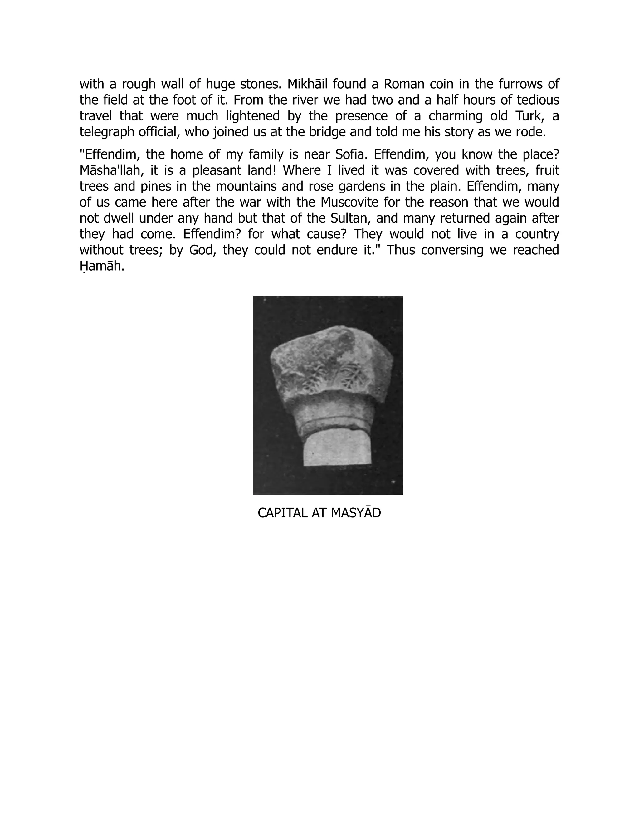 with a rough wall of huge stones. Mikhāil found a Roman coin in the furrows of
the field at the foot of it. From the river we had two and a half hours of tedious
travel that were much lightened by the presence of a charming old Turk, a
telegraph official, who joined us at the bridge and told me his story as we rode.
Effendim, the home of my family is near Sofia. Effendim, you know the place?
Māsha'llah, it is a pleasant land! Where I lived it was covered with trees, fruit
trees and pines in the mountains and rose gardens in the plain. Effendim, many
of us came here after the war with the Muscovite for the reason that we would
not dwell under any hand but that of the Sultan, and many returned again after
they had come. Effendim? for what cause? They would not live in a country
without trees; by God, they could not endure it. Thus conversing we reached
Ḥamāh.
CAPITAL AT MASYĀD
 