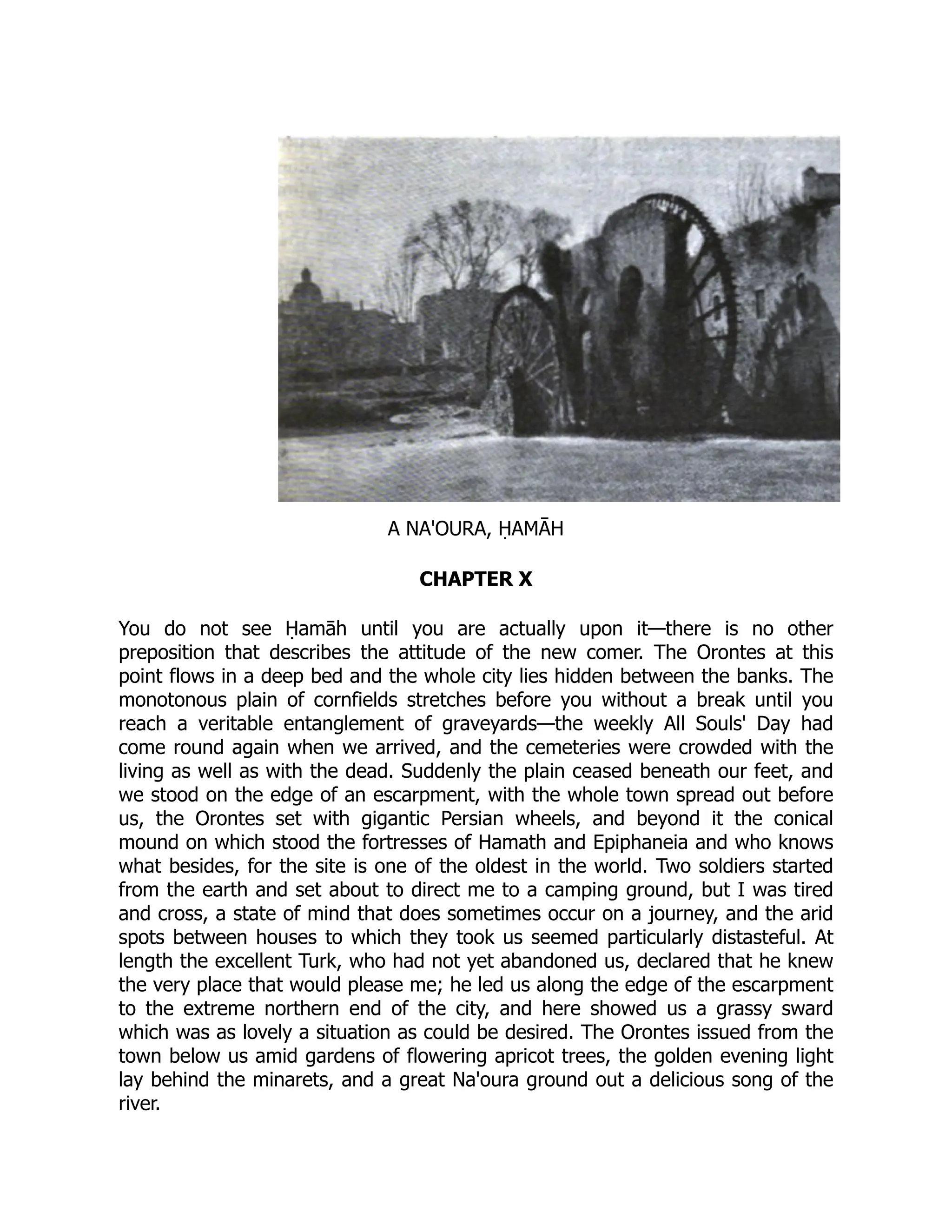 A NA'OURA, ḤAMĀH
CHAPTER X
You do not see Ḥamāh until you are actually upon it—there is no other
preposition that describes the attitude of the new comer. The Orontes at this
point flows in a deep bed and the whole city lies hidden between the banks. The
monotonous plain of cornfields stretches before you without a break until you
reach a veritable entanglement of graveyards—the weekly All Souls' Day had
come round again when we arrived, and the cemeteries were crowded with the
living as well as with the dead. Suddenly the plain ceased beneath our feet, and
we stood on the edge of an escarpment, with the whole town spread out before
us, the Orontes set with gigantic Persian wheels, and beyond it the conical
mound on which stood the fortresses of Hamath and Epiphaneia and who knows
what besides, for the site is one of the oldest in the world. Two soldiers started
from the earth and set about to direct me to a camping ground, but I was tired
and cross, a state of mind that does sometimes occur on a journey, and the arid
spots between houses to which they took us seemed particularly distasteful. At
length the excellent Turk, who had not yet abandoned us, declared that he knew
the very place that would please me; he led us along the edge of the escarpment
to the extreme northern end of the city, and here showed us a grassy sward
which was as lovely a situation as could be desired. The Orontes issued from the
town below us amid gardens of flowering apricot trees, the golden evening light
lay behind the minarets, and a great Na'oura ground out a delicious song of the
river.
 