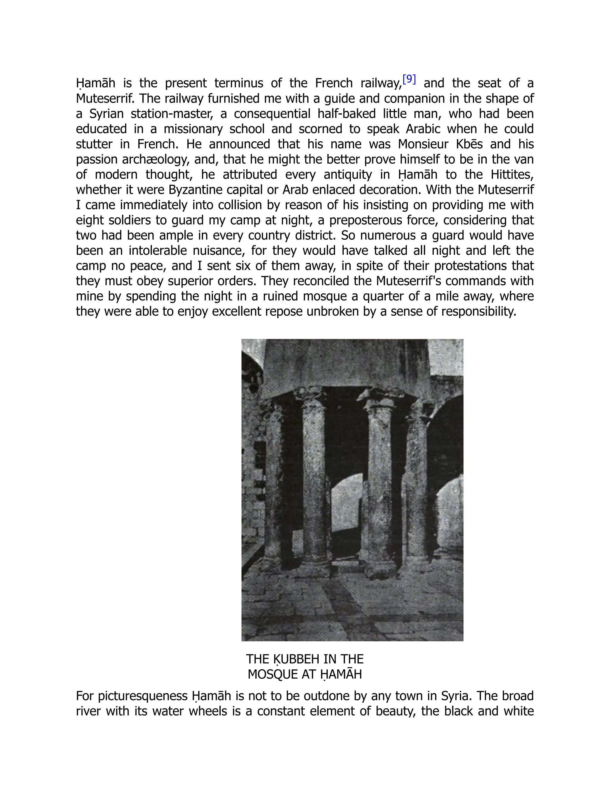 Ḥamāh is the present terminus of the French railway,[9] and the seat of a
Muteserrif. The railway furnished me with a guide and companion in the shape of
a Syrian station-master, a consequential half-baked little man, who had been
educated in a missionary school and scorned to speak Arabic when he could
stutter in French. He announced that his name was Monsieur Kbēs and his
passion archæology, and, that he might the better prove himself to be in the van
of modern thought, he attributed every antiquity in Ḥamāh to the Hittites,
whether it were Byzantine capital or Arab enlaced decoration. With the Muteserrif
I came immediately into collision by reason of his insisting on providing me with
eight soldiers to guard my camp at night, a preposterous force, considering that
two had been ample in every country district. So numerous a guard would have
been an intolerable nuisance, for they would have talked all night and left the
camp no peace, and I sent six of them away, in spite of their protestations that
they must obey superior orders. They reconciled the Muteserrif's commands with
mine by spending the night in a ruined mosque a quarter of a mile away, where
they were able to enjoy excellent repose unbroken by a sense of responsibility.
THE ḲUBBEH IN THE
MOSQUE AT ḤAMĀH
For picturesqueness Ḥamāh is not to be outdone by any town in Syria. The broad
river with its water wheels is a constant element of beauty, the black and white
 