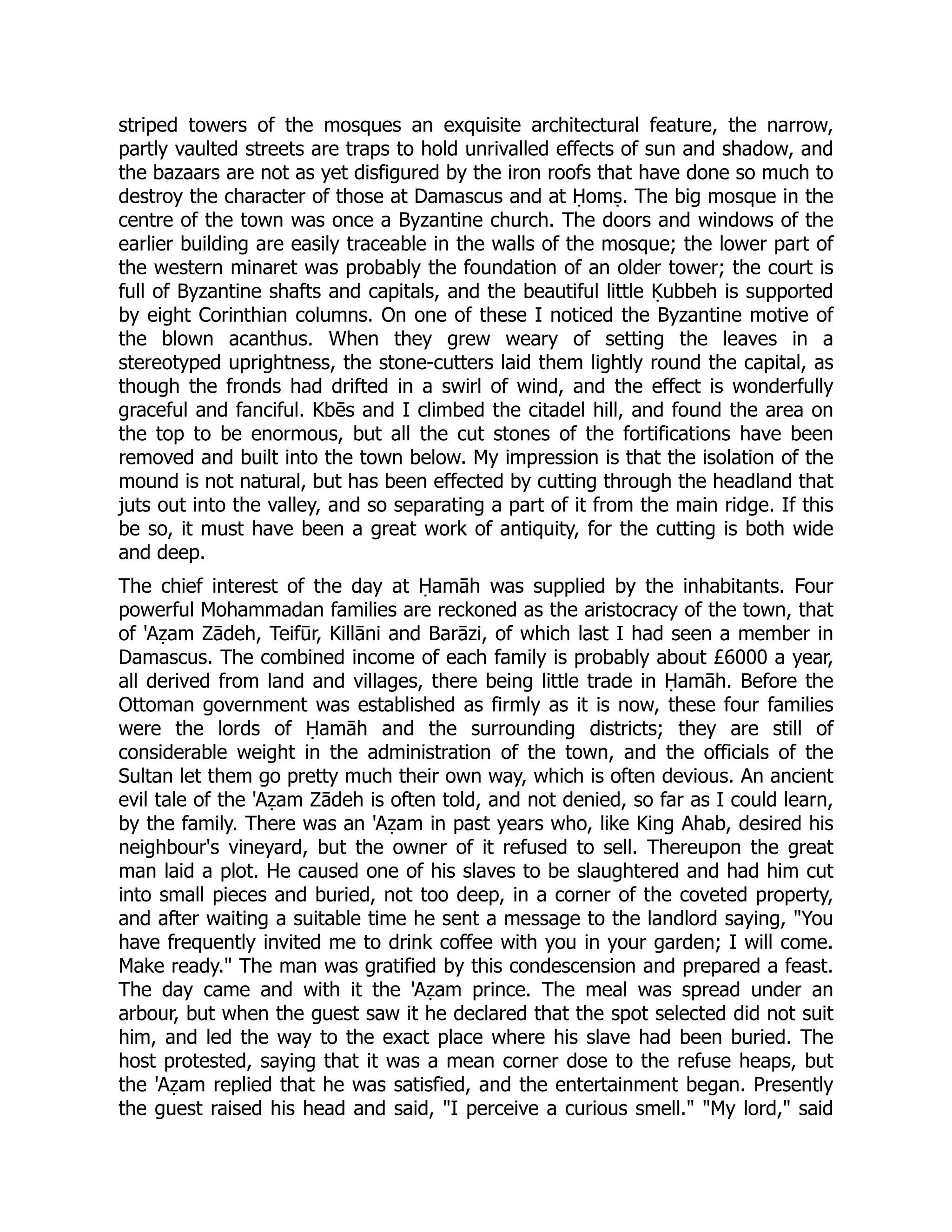 striped towers of the mosques an exquisite architectural feature, the narrow,
partly vaulted streets are traps to hold unrivalled effects of sun and shadow, and
the bazaars are not as yet disfigured by the iron roofs that have done so much to
destroy the character of those at Damascus and at Ḥomṣ. The big mosque in the
centre of the town was once a Byzantine church. The doors and windows of the
earlier building are easily traceable in the walls of the mosque; the lower part of
the western minaret was probably the foundation of an older tower; the court is
full of Byzantine shafts and capitals, and the beautiful little Ḳubbeh is supported
by eight Corinthian columns. On one of these I noticed the Byzantine motive of
the blown acanthus. When they grew weary of setting the leaves in a
stereotyped uprightness, the stone-cutters laid them lightly round the capital, as
though the fronds had drifted in a swirl of wind, and the effect is wonderfully
graceful and fanciful. Kbēs and I climbed the citadel hill, and found the area on
the top to be enormous, but all the cut stones of the fortifications have been
removed and built into the town below. My impression is that the isolation of the
mound is not natural, but has been effected by cutting through the headland that
juts out into the valley, and so separating a part of it from the main ridge. If this
be so, it must have been a great work of antiquity, for the cutting is both wide
and deep.
The chief interest of the day at Ḥamāh was supplied by the inhabitants. Four
powerful Mohammadan families are reckoned as the aristocracy of the town, that
of 'Aẓam Zādeh, Teifūr, Killāni and Barāzi, of which last I had seen a member in
Damascus. The combined income of each family is probably about £6000 a year,
all derived from land and villages, there being little trade in Ḥamāh. Before the
Ottoman government was established as firmly as it is now, these four families
were the lords of Ḥamāh and the surrounding districts; they are still of
considerable weight in the administration of the town, and the officials of the
Sultan let them go pretty much their own way, which is often devious. An ancient
evil tale of the 'Aẓam Zādeh is often told, and not denied, so far as I could learn,
by the family. There was an 'Aẓam in past years who, like King Ahab, desired his
neighbour's vineyard, but the owner of it refused to sell. Thereupon the great
man laid a plot. He caused one of his slaves to be slaughtered and had him cut
into small pieces and buried, not too deep, in a corner of the coveted property,
and after waiting a suitable time he sent a message to the landlord saying, You
have frequently invited me to drink coffee with you in your garden; I will come.
Make ready. The man was gratified by this condescension and prepared a feast.
The day came and with it the 'Aẓam prince. The meal was spread under an
arbour, but when the guest saw it he declared that the spot selected did not suit
him, and led the way to the exact place where his slave had been buried. The
host protested, saying that it was a mean corner dose to the refuse heaps, but
the 'Aẓam replied that he was satisfied, and the entertainment began. Presently
the guest raised his head and said, I perceive a curious smell. My lord, said
 