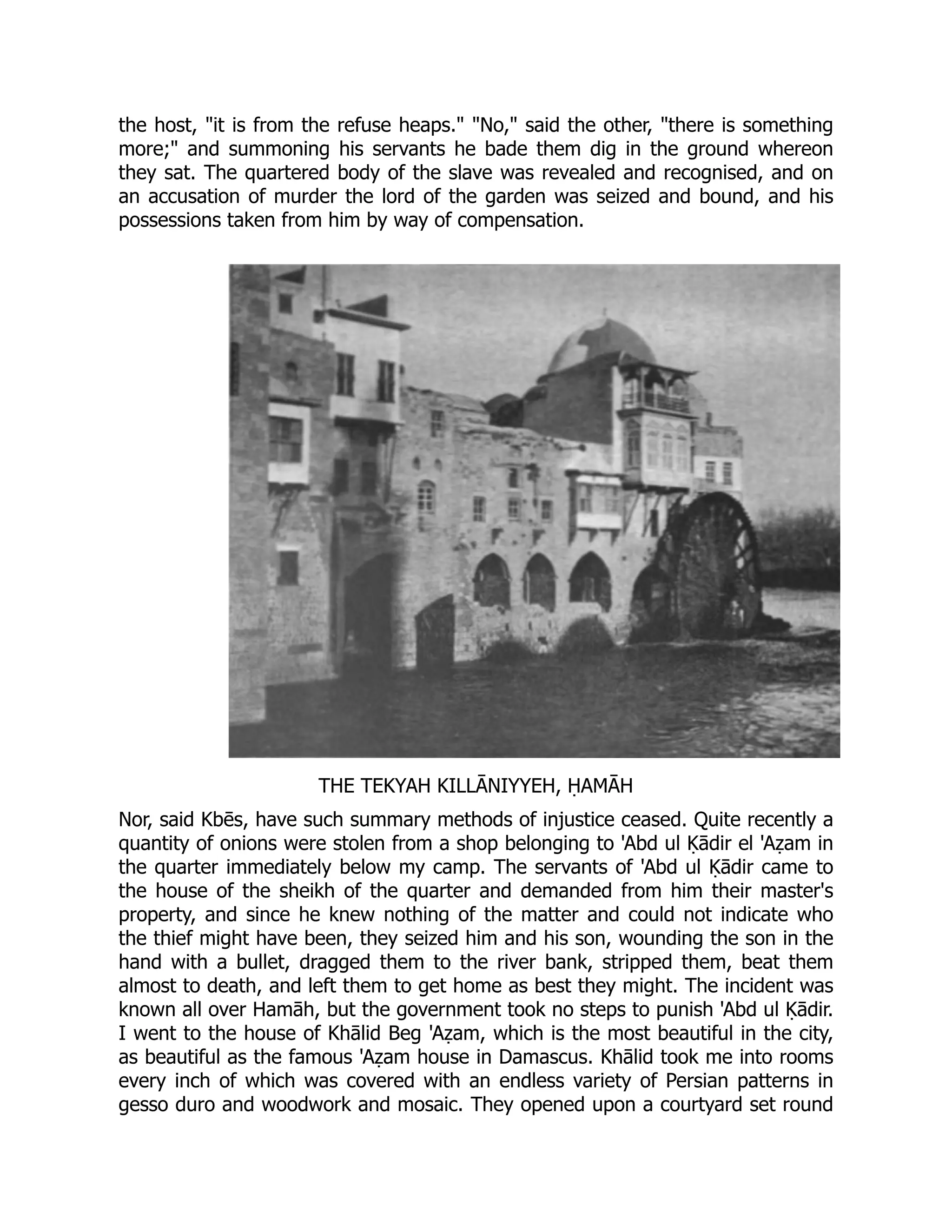 the host, it is from the refuse heaps. No, said the other, there is something
more; and summoning his servants he bade them dig in the ground whereon
they sat. The quartered body of the slave was revealed and recognised, and on
an accusation of murder the lord of the garden was seized and bound, and his
possessions taken from him by way of compensation.
THE TEKYAH KILLĀNIYYEH, ḤAMĀH
Nor, said Kbēs, have such summary methods of injustice ceased. Quite recently a
quantity of onions were stolen from a shop belonging to 'Abd ul Ḳādir el 'Aẓam in
the quarter immediately below my camp. The servants of 'Abd ul Ḳādir came to
the house of the sheikh of the quarter and demanded from him their master's
property, and since he knew nothing of the matter and could not indicate who
the thief might have been, they seized him and his son, wounding the son in the
hand with a bullet, dragged them to the river bank, stripped them, beat them
almost to death, and left them to get home as best they might. The incident was
known all over Hamāh, but the government took no steps to punish 'Abd ul Ḳādir.
I went to the house of Khālid Beg 'Aẓam, which is the most beautiful in the city,
as beautiful as the famous 'Aẓam house in Damascus. Khālid took me into rooms
every inch of which was covered with an endless variety of Persian patterns in
gesso duro and woodwork and mosaic. They opened upon a courtyard set round
 