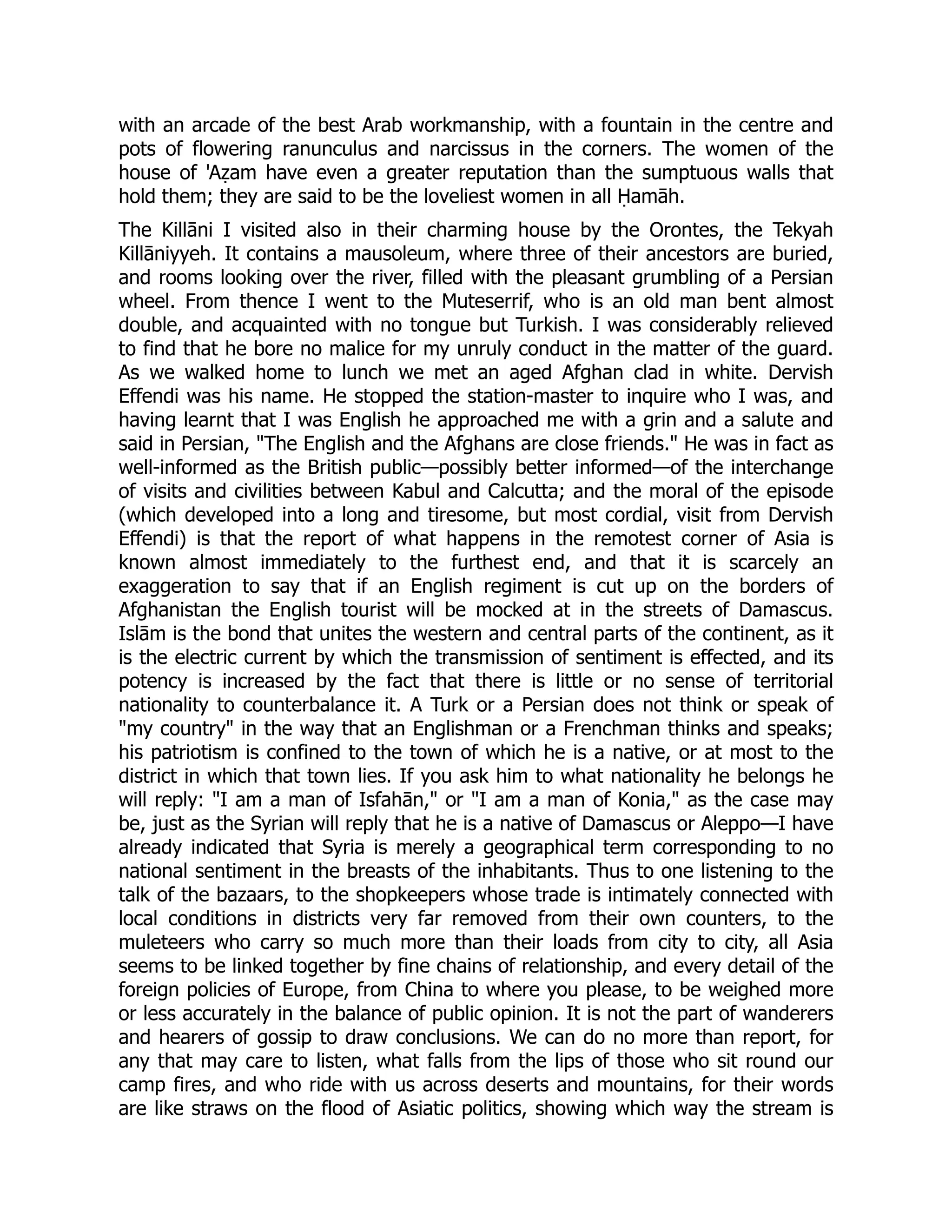 with an arcade of the best Arab workmanship, with a fountain in the centre and
pots of flowering ranunculus and narcissus in the corners. The women of the
house of 'Aẓam have even a greater reputation than the sumptuous walls that
hold them; they are said to be the loveliest women in all Ḥamāh.
The Killāni I visited also in their charming house by the Orontes, the Tekyah
Killāniyyeh. It contains a mausoleum, where three of their ancestors are buried,
and rooms looking over the river, filled with the pleasant grumbling of a Persian
wheel. From thence I went to the Muteserrif, who is an old man bent almost
double, and acquainted with no tongue but Turkish. I was considerably relieved
to find that he bore no malice for my unruly conduct in the matter of the guard.
As we walked home to lunch we met an aged Afghan clad in white. Dervish
Effendi was his name. He stopped the station-master to inquire who I was, and
having learnt that I was English he approached me with a grin and a salute and
said in Persian, The English and the Afghans are close friends. He was in fact as
well-informed as the British public—possibly better informed—of the interchange
of visits and civilities between Kabul and Calcutta; and the moral of the episode
(which developed into a long and tiresome, but most cordial, visit from Dervish
Effendi) is that the report of what happens in the remotest corner of Asia is
known almost immediately to the furthest end, and that it is scarcely an
exaggeration to say that if an English regiment is cut up on the borders of
Afghanistan the English tourist will be mocked at in the streets of Damascus.
Islām is the bond that unites the western and central parts of the continent, as it
is the electric current by which the transmission of sentiment is effected, and its
potency is increased by the fact that there is little or no sense of territorial
nationality to counterbalance it. A Turk or a Persian does not think or speak of
my country in the way that an Englishman or a Frenchman thinks and speaks;
his patriotism is confined to the town of which he is a native, or at most to the
district in which that town lies. If you ask him to what nationality he belongs he
will reply: I am a man of Isfahān, or I am a man of Konia, as the case may
be, just as the Syrian will reply that he is a native of Damascus or Aleppo—I have
already indicated that Syria is merely a geographical term corresponding to no
national sentiment in the breasts of the inhabitants. Thus to one listening to the
talk of the bazaars, to the shopkeepers whose trade is intimately connected with
local conditions in districts very far removed from their own counters, to the
muleteers who carry so much more than their loads from city to city, all Asia
seems to be linked together by fine chains of relationship, and every detail of the
foreign policies of Europe, from China to where you please, to be weighed more
or less accurately in the balance of public opinion. It is not the part of wanderers
and hearers of gossip to draw conclusions. We can do no more than report, for
any that may care to listen, what falls from the lips of those who sit round our
camp fires, and who ride with us across deserts and mountains, for their words
are like straws on the flood of Asiatic politics, showing which way the stream is
 