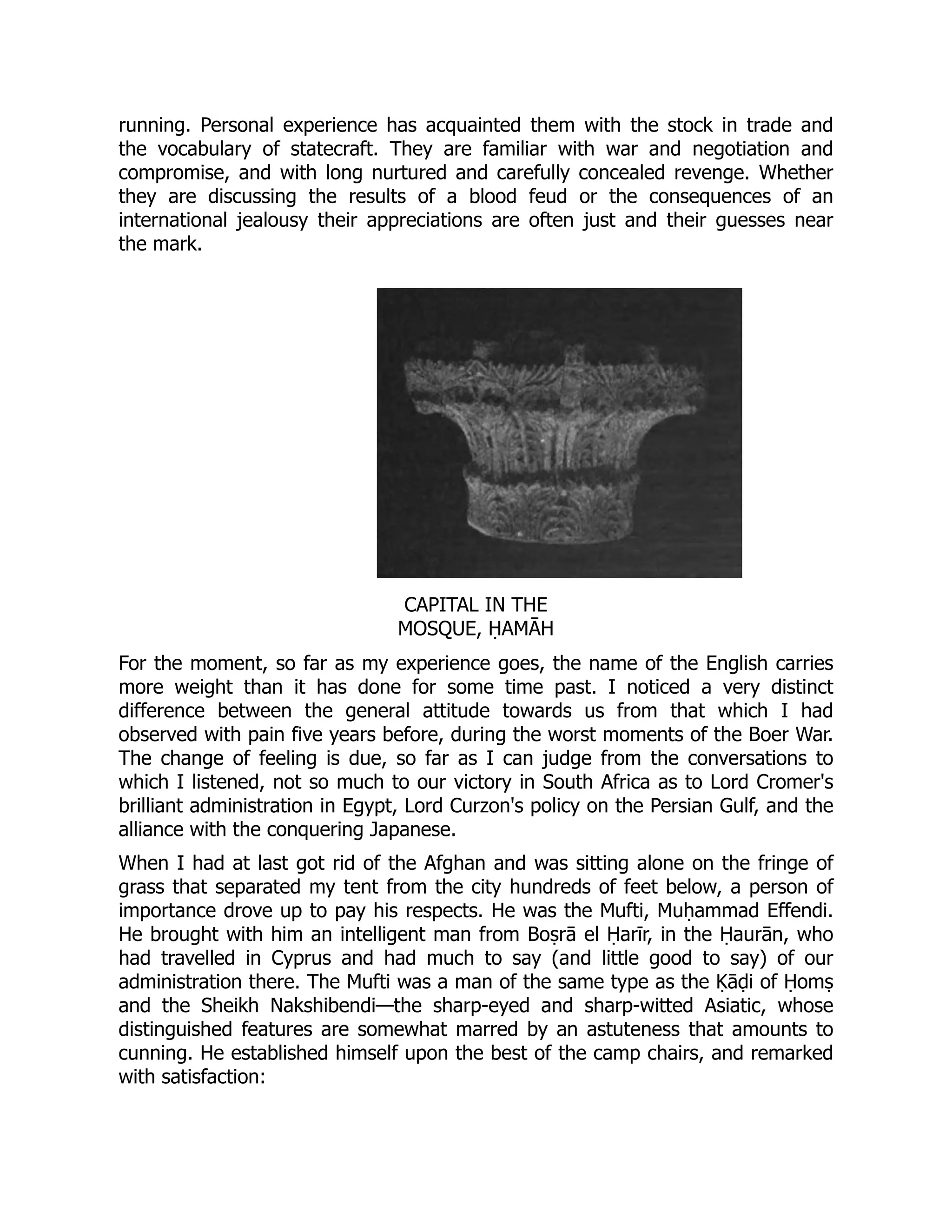 running. Personal experience has acquainted them with the stock in trade and
the vocabulary of statecraft. They are familiar with war and negotiation and
compromise, and with long nurtured and carefully concealed revenge. Whether
they are discussing the results of a blood feud or the consequences of an
international jealousy their appreciations are often just and their guesses near
the mark.
CAPITAL IN THE
MOSQUE, ḤAMĀH
For the moment, so far as my experience goes, the name of the English carries
more weight than it has done for some time past. I noticed a very distinct
difference between the general attitude towards us from that which I had
observed with pain five years before, during the worst moments of the Boer War.
The change of feeling is due, so far as I can judge from the conversations to
which I listened, not so much to our victory in South Africa as to Lord Cromer's
brilliant administration in Egypt, Lord Curzon's policy on the Persian Gulf, and the
alliance with the conquering Japanese.
When I had at last got rid of the Afghan and was sitting alone on the fringe of
grass that separated my tent from the city hundreds of feet below, a person of
importance drove up to pay his respects. He was the Mufti, Muḥammad Effendi.
He brought with him an intelligent man from Boṣrā el Ḥarīr, in the Ḥaurān, who
had travelled in Cyprus and had much to say (and little good to say) of our
administration there. The Mufti was a man of the same type as the Ḳāḍi of Ḥomṣ
and the Sheikh Nakshibendi—the sharp-eyed and sharp-witted Asiatic, whose
distinguished features are somewhat marred by an astuteness that amounts to
cunning. He established himself upon the best of the camp chairs, and remarked
with satisfaction:
 