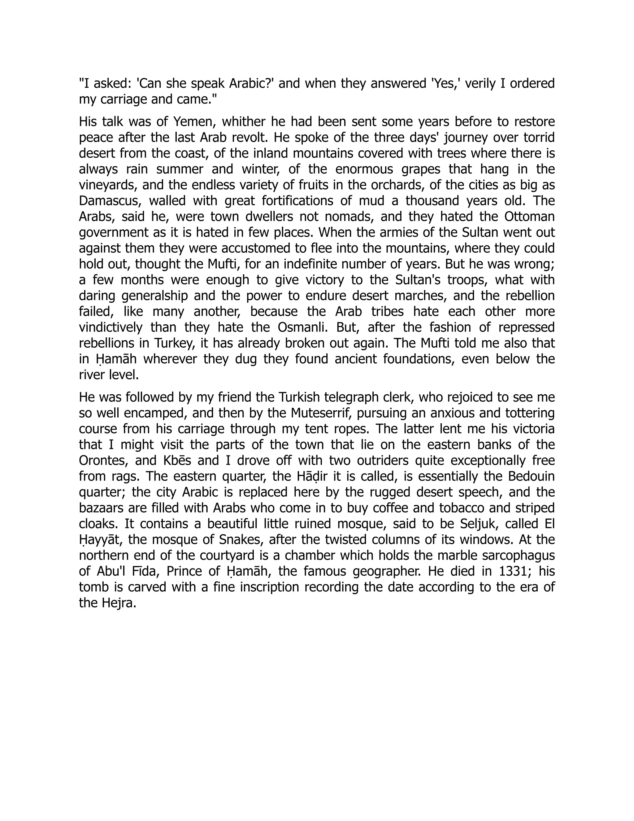 I asked: 'Can she speak Arabic?' and when they answered 'Yes,' verily I ordered
my carriage and came.
His talk was of Yemen, whither he had been sent some years before to restore
peace after the last Arab revolt. He spoke of the three days' journey over torrid
desert from the coast, of the inland mountains covered with trees where there is
always rain summer and winter, of the enormous grapes that hang in the
vineyards, and the endless variety of fruits in the orchards, of the cities as big as
Damascus, walled with great fortifications of mud a thousand years old. The
Arabs, said he, were town dwellers not nomads, and they hated the Ottoman
government as it is hated in few places. When the armies of the Sultan went out
against them they were accustomed to flee into the mountains, where they could
hold out, thought the Mufti, for an indefinite number of years. But he was wrong;
a few months were enough to give victory to the Sultan's troops, what with
daring generalship and the power to endure desert marches, and the rebellion
failed, like many another, because the Arab tribes hate each other more
vindictively than they hate the Osmanli. But, after the fashion of repressed
rebellions in Turkey, it has already broken out again. The Mufti told me also that
in Ḥamāh wherever they dug they found ancient foundations, even below the
river level.
He was followed by my friend the Turkish telegraph clerk, who rejoiced to see me
so well encamped, and then by the Muteserrif, pursuing an anxious and tottering
course from his carriage through my tent ropes. The latter lent me his victoria
that I might visit the parts of the town that lie on the eastern banks of the
Orontes, and Kbēs and I drove off with two outriders quite exceptionally free
from rags. The eastern quarter, the Hāḍir it is called, is essentially the Bedouin
quarter; the city Arabic is replaced here by the rugged desert speech, and the
bazaars are filled with Arabs who come in to buy coffee and tobacco and striped
cloaks. It contains a beautiful little ruined mosque, said to be Seljuk, called El
Ḥayyāt, the mosque of Snakes, after the twisted columns of its windows. At the
northern end of the courtyard is a chamber which holds the marble sarcophagus
of Abu'l Fīda, Prince of Ḥamāh, the famous geographer. He died in 1331; his
tomb is carved with a fine inscription recording the date according to the era of
the Hejra.
 