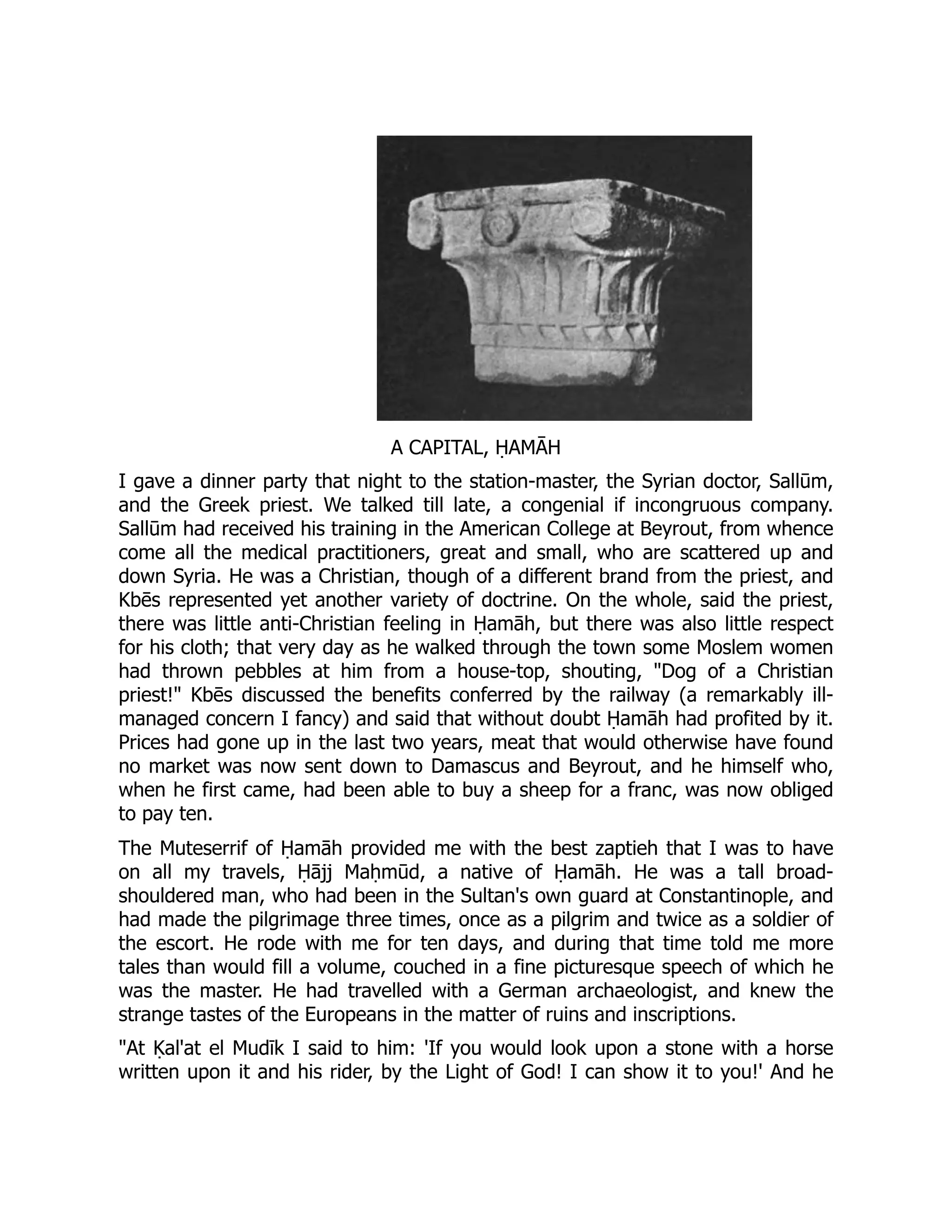 A CAPITAL, ḤAMĀH
I gave a dinner party that night to the station-master, the Syrian doctor, Sallūm,
and the Greek priest. We talked till late, a congenial if incongruous company.
Sallūm had received his training in the American College at Beyrout, from whence
come all the medical practitioners, great and small, who are scattered up and
down Syria. He was a Christian, though of a different brand from the priest, and
Kbēs represented yet another variety of doctrine. On the whole, said the priest,
there was little anti-Christian feeling in Ḥamāh, but there was also little respect
for his cloth; that very day as he walked through the town some Moslem women
had thrown pebbles at him from a house-top, shouting, Dog of a Christian
priest! Kbēs discussed the benefits conferred by the railway (a remarkably ill-
managed concern I fancy) and said that without doubt Ḥamāh had profited by it.
Prices had gone up in the last two years, meat that would otherwise have found
no market was now sent down to Damascus and Beyrout, and he himself who,
when he first came, had been able to buy a sheep for a franc, was now obliged
to pay ten.
The Muteserrif of Ḥamāh provided me with the best zaptieh that I was to have
on all my travels, Ḥājj Maḥmūd, a native of Ḥamāh. He was a tall broad-
shouldered man, who had been in the Sultan's own guard at Constantinople, and
had made the pilgrimage three times, once as a pilgrim and twice as a soldier of
the escort. He rode with me for ten days, and during that time told me more
tales than would fill a volume, couched in a fine picturesque speech of which he
was the master. He had travelled with a German archaeologist, and knew the
strange tastes of the Europeans in the matter of ruins and inscriptions.
At Ḳal'at el Mudīk I said to him: 'If you would look upon a stone with a horse
written upon it and his rider, by the Light of God! I can show it to you!' And he
 
