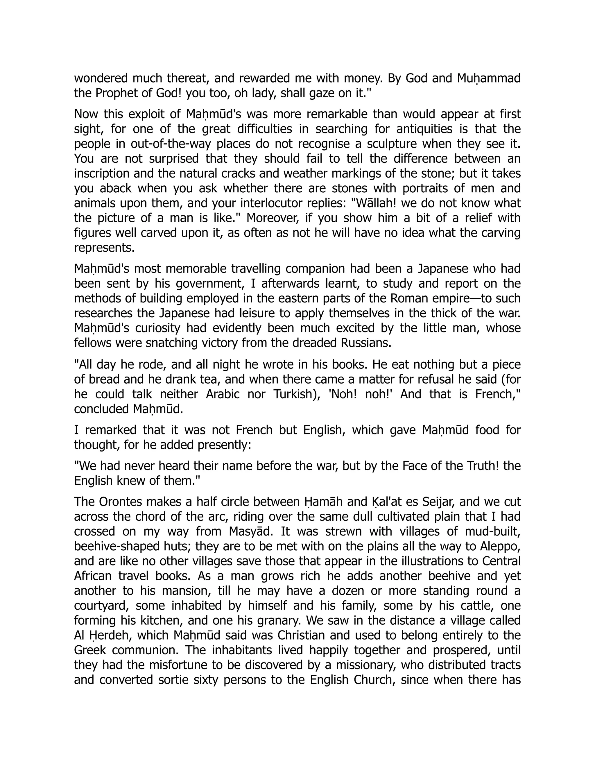 wondered much thereat, and rewarded me with money. By God and Muḥammad
the Prophet of God! you too, oh lady, shall gaze on it.
Now this exploit of Maḥmūd's was more remarkable than would appear at first
sight, for one of the great difficulties in searching for antiquities is that the
people in out-of-the-way places do not recognise a sculpture when they see it.
You are not surprised that they should fail to tell the difference between an
inscription and the natural cracks and weather markings of the stone; but it takes
you aback when you ask whether there are stones with portraits of men and
animals upon them, and your interlocutor replies: Wāllah! we do not know what
the picture of a man is like. Moreover, if you show him a bit of a relief with
figures well carved upon it, as often as not he will have no idea what the carving
represents.
Maḥmūd's most memorable travelling companion had been a Japanese who had
been sent by his government, I afterwards learnt, to study and report on the
methods of building employed in the eastern parts of the Roman empire—to such
researches the Japanese had leisure to apply themselves in the thick of the war.
Maḥmūd's curiosity had evidently been much excited by the little man, whose
fellows were snatching victory from the dreaded Russians.
All day he rode, and all night he wrote in his books. He eat nothing but a piece
of bread and he drank tea, and when there came a matter for refusal he said (for
he could talk neither Arabic nor Turkish), 'Noh! noh!' And that is French,
concluded Maḥmūd.
I remarked that it was not French but English, which gave Maḥmūd food for
thought, for he added presently:
We had never heard their name before the war, but by the Face of the Truth! the
English knew of them.
The Orontes makes a half circle between Ḥamāh and Ḳal'at es Seijar, and we cut
across the chord of the arc, riding over the same dull cultivated plain that I had
crossed on my way from Masyād. It was strewn with villages of mud-built,
beehive-shaped huts; they are to be met with on the plains all the way to Aleppo,
and are like no other villages save those that appear in the illustrations to Central
African travel books. As a man grows rich he adds another beehive and yet
another to his mansion, till he may have a dozen or more standing round a
courtyard, some inhabited by himself and his family, some by his cattle, one
forming his kitchen, and one his granary. We saw in the distance a village called
Al Ḥerdeh, which Maḥmūd said was Christian and used to belong entirely to the
Greek communion. The inhabitants lived happily together and prospered, until
they had the misfortune to be discovered by a missionary, who distributed tracts
and converted sortie sixty persons to the English Church, since when there has
 