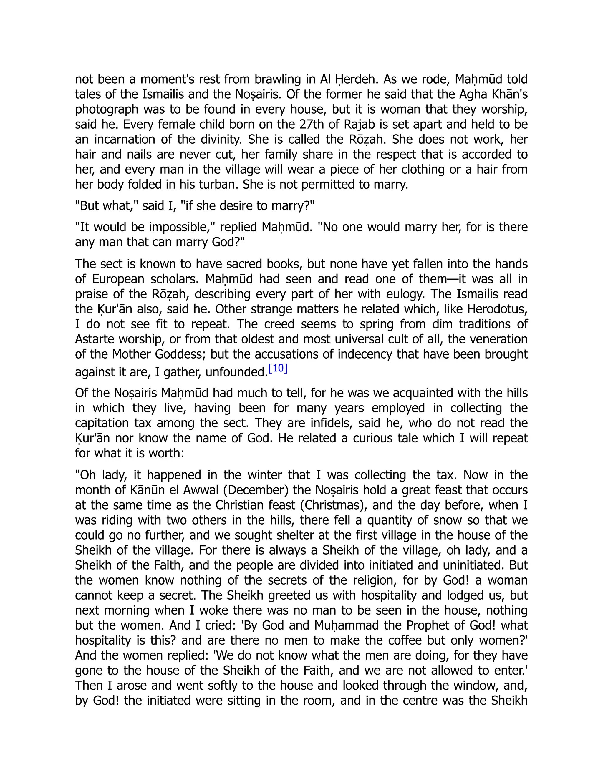 not been a moment's rest from brawling in Al Ḥerdeh. As we rode, Maḥmūd told
tales of the Ismailis and the Noṣairis. Of the former he said that the Agha Khān's
photograph was to be found in every house, but it is woman that they worship,
said he. Every female child born on the 27th of Rajab is set apart and held to be
an incarnation of the divinity. She is called the Rōẓah. She does not work, her
hair and nails are never cut, her family share in the respect that is accorded to
her, and every man in the village will wear a piece of her clothing or a hair from
her body folded in his turban. She is not permitted to marry.
But what, said I, if she desire to marry?
It would be impossible, replied Maḥmūd. No one would marry her, for is there
any man that can marry God?
The sect is known to have sacred books, but none have yet fallen into the hands
of European scholars. Maḥmūd had seen and read one of them—it was all in
praise of the Rōẓah, describing every part of her with eulogy. The Ismailis read
the Ḳur'ān also, said he. Other strange matters he related which, like Herodotus,
I do not see fit to repeat. The creed seems to spring from dim traditions of
Astarte worship, or from that oldest and most universal cult of all, the veneration
of the Mother Goddess; but the accusations of indecency that have been brought
against it are, I gather, unfounded.[10]
Of the Noṣairis Maḥmūd had much to tell, for he was we acquainted with the hills
in which they live, having been for many years employed in collecting the
capitation tax among the sect. They are infidels, said he, who do not read the
Ḳur'ān nor know the name of God. He related a curious tale which I will repeat
for what it is worth:
Oh lady, it happened in the winter that I was collecting the tax. Now in the
month of Kānūn el Awwal (December) the Noṣairis hold a great feast that occurs
at the same time as the Christian feast (Christmas), and the day before, when I
was riding with two others in the hills, there fell a quantity of snow so that we
could go no further, and we sought shelter at the first village in the house of the
Sheikh of the village. For there is always a Sheikh of the village, oh lady, and a
Sheikh of the Faith, and the people are divided into initiated and uninitiated. But
the women know nothing of the secrets of the religion, for by God! a woman
cannot keep a secret. The Sheikh greeted us with hospitality and lodged us, but
next morning when I woke there was no man to be seen in the house, nothing
but the women. And I cried: 'By God and Muḥammad the Prophet of God! what
hospitality is this? and are there no men to make the coffee but only women?'
And the women replied: 'We do not know what the men are doing, for they have
gone to the house of the Sheikh of the Faith, and we are not allowed to enter.'
Then I arose and went softly to the house and looked through the window, and,
by God! the initiated were sitting in the room, and in the centre was the Sheikh
 