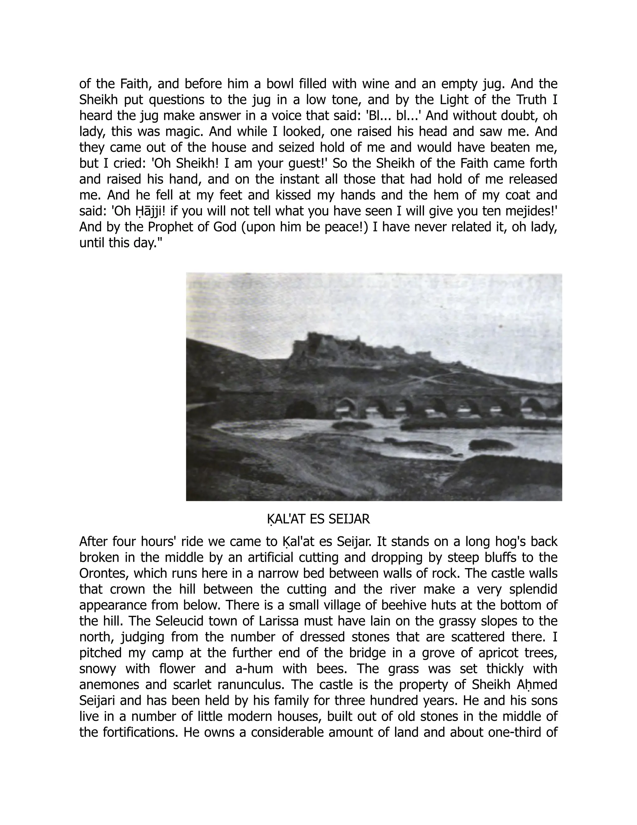of the Faith, and before him a bowl filled with wine and an empty jug. And the
Sheikh put questions to the jug in a low tone, and by the Light of the Truth I
heard the jug make answer in a voice that said: 'Bl... bl...' And without doubt, oh
lady, this was magic. And while I looked, one raised his head and saw me. And
they came out of the house and seized hold of me and would have beaten me,
but I cried: 'Oh Sheikh! I am your guest!' So the Sheikh of the Faith came forth
and raised his hand, and on the instant all those that had hold of me released
me. And he fell at my feet and kissed my hands and the hem of my coat and
said: 'Oh Ḥājji! if you will not tell what you have seen I will give you ten mejides!'
And by the Prophet of God (upon him be peace!) I have never related it, oh lady,
until this day.
ḲAL'AT ES SEIJAR
After four hours' ride we came to Ḳal'at es Seijar. It stands on a long hog's back
broken in the middle by an artificial cutting and dropping by steep bluffs to the
Orontes, which runs here in a narrow bed between walls of rock. The castle walls
that crown the hill between the cutting and the river make a very splendid
appearance from below. There is a small village of beehive huts at the bottom of
the hill. The Seleucid town of Larissa must have lain on the grassy slopes to the
north, judging from the number of dressed stones that are scattered there. I
pitched my camp at the further end of the bridge in a grove of apricot trees,
snowy with flower and a-hum with bees. The grass was set thickly with
anemones and scarlet ranunculus. The castle is the property of Sheikh Aḥmed
Seijari and has been held by his family for three hundred years. He and his sons
live in a number of little modern houses, built out of old stones in the middle of
the fortifications. He owns a considerable amount of land and about one-third of
 