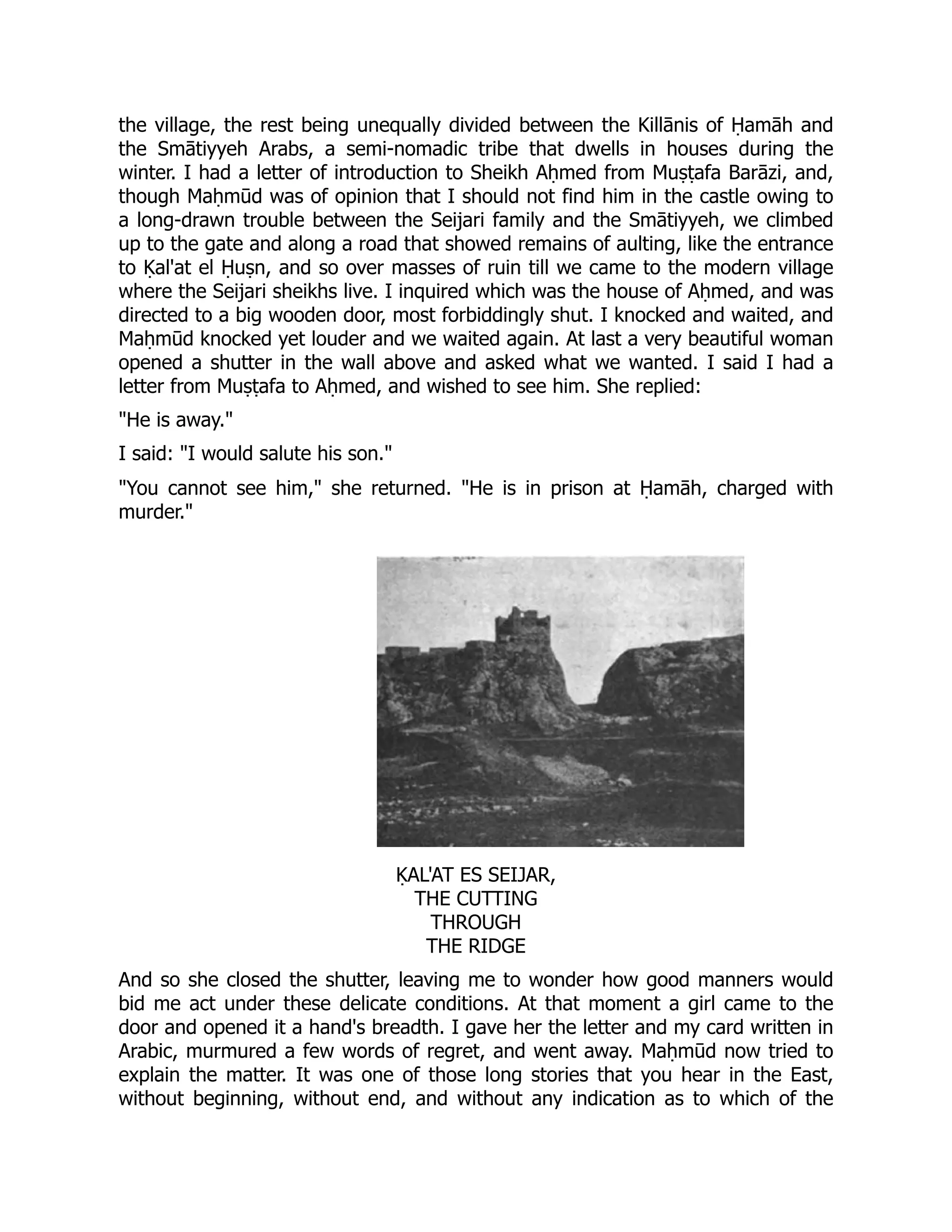 the village, the rest being unequally divided between the Killānis of Ḥamāh and
the Smātiyyeh Arabs, a semi-nomadic tribe that dwells in houses during the
winter. I had a letter of introduction to Sheikh Aḥmed from Muṣṭafa Barāzi, and,
though Maḥmūd was of opinion that I should not find him in the castle owing to
a long-drawn trouble between the Seijari family and the Smātiyyeh, we climbed
up to the gate and along a road that showed remains of aulting, like the entrance
to Ḳal'at el Ḥuṣn, and so over masses of ruin till we came to the modern village
where the Seijari sheikhs live. I inquired which was the house of Aḥmed, and was
directed to a big wooden door, most forbiddingly shut. I knocked and waited, and
Maḥmūd knocked yet louder and we waited again. At last a very beautiful woman
opened a shutter in the wall above and asked what we wanted. I said I had a
letter from Muṣṭafa to Aḥmed, and wished to see him. She replied:
He is away.
I said: I would salute his son.
You cannot see him, she returned. He is in prison at Ḥamāh, charged with
murder.
ḲAL'AT ES SEIJAR,
THE CUTTING
THROUGH
THE RIDGE
And so she closed the shutter, leaving me to wonder how good manners would
bid me act under these delicate conditions. At that moment a girl came to the
door and opened it a hand's breadth. I gave her the letter and my card written in
Arabic, murmured a few words of regret, and went away. Maḥmūd now tried to
explain the matter. It was one of those long stories that you hear in the East,
without beginning, without end, and without any indication as to which of the
 
