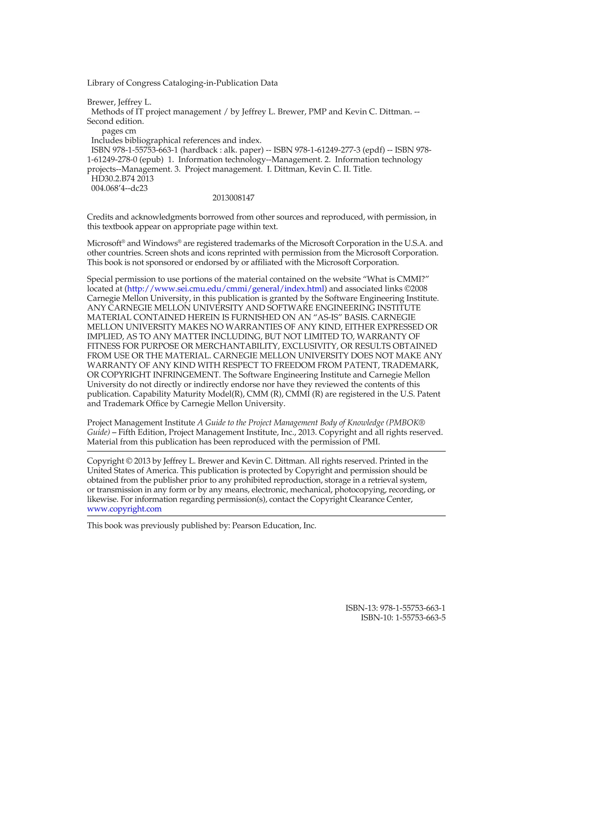 Library of Congress Cataloging-in-Publication Data
Brewer, Jeffrey L.
Methods of IT project management / by Jeffrey L. Brewer, PMP and Kevin C. Dittman. --
Second edition.
pages cm
Includes bibliographical references and index.
ISBN 978-1-55753-663-1 (hardback : alk. paper) -- ISBN 978-1-61249-277-3 (epdf) -- ISBN 978-
1-61249-278-0 (epub) 1. Information technology--Management. 2. Information technology
projects--Management. 3. Project management. I. Dittman, Kevin C. II. Title.
HD30.2.B74 2013
004.068’4--dc23
2013008147
Credits and acknowledgments borrowed from other sources and reproduced, with permission, in
this textbook appear on appropriate page within text.
Microsoft®
and Windows®
are registered trademarks of the Microsoft Corporation in the U.S.A. and
other countries. Screen shots and icons reprinted with permission from the Microsoft Corporation.
This book is not sponsored or endorsed by or affiliated with the Microsoft Corporation.
Special permission to use portions of the material contained on the website “What is CMMI?”
located at (http://www.sei.cmu.edu/cmmi/general/index.html) and associated links ©2008
Carnegie Mellon University, in this publication is granted by the Software Engineering Institute.
ANY CARNEGIE MELLON UNIVERSITY AND SOFTWARE ENGINEERING INSTITUTE
MATERIAL CONTAINED HEREIN IS FURNISHED ON AN “AS-IS” BASIS. CARNEGIE
MELLON UNIVERSITY MAKES NO WARRANTIES OF ANY KIND, EITHER EXPRESSED OR
IMPLIED, AS TO ANY MATTER INCLUDING, BUT NOT LIMITED TO, WARRANTY OF
FITNESS FOR PURPOSE OR MERCHANTABILITY, EXCLUSIVITY, OR RESULTS OBTAINED
FROM USE OR THE MATERIAL. CARNEGIE MELLON UNIVERSITY DOES NOT MAKE ANY
WARRANTY OF ANY KIND WITH RESPECT TO FREEDOM FROM PATENT, TRADEMARK,
OR COPYRIGHT INFRINGEMENT. The Software Engineering Institute and Carnegie Mellon
University do not directly or indirectly endorse nor have they reviewed the contents of this
publication. Capability Maturity Model(R), CMM (R), CMMI (R) are registered in the U.S. Patent
and Trademark Office by Carnegie Mellon University.
Project Management Institute A Guide to the Project Management Body of Knowledge (PMBOK®
Guide) – Fifth Edition, Project Management Institute, Inc., 2013. Copyright and all rights reserved.
Material from this publication has been reproduced with the permission of PMI.
Copyright © 2013 by Jeffrey L. Brewer and Kevin C. Dittman. All rights reserved. Printed in the
United States of America. This publication is ­
protected by Copyright and permission should be
obtained from the publisher prior to any ­
prohibited reproduction, storage in a retrieval system,
or transmission in any form or by any means, electronic, mechanical, photocopying, recording, or
likewise. For information regarding permission(s), contact the Copyright Clearance Center,
www.copyright.com
This book was previously published by: Pearson Education, Inc.
ISBN-13: 978-1-55753-663-1
ISBN-10: 1-55753-663-5
 