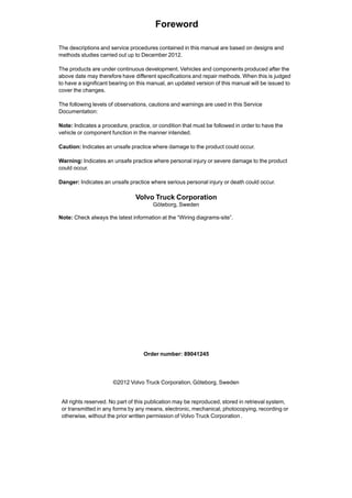 Foreword
Order number: 89041245
©2012 Volvo Truck Corporation, Göteborg, Sweden
All rights reserved. No part of this publication may be reproduced, stored in retrieval system,
or transmitted in any forms by any means, electronic, mechanical, photocopying, recording or
otherwise, without the prior written permission of Volvo Truck Corporation .
The descriptions and service procedures contained in this manual are based on designs and
methods studies carried out up to December 2012.
The products are under continuous development. Vehicles and components produced after the
above date may therefore have different specifications and repair methods. When this is judged
to have a significant bearing on this manual, an updated version of this manual will be issued to
cover the changes.
The following levels of observations, cautions and warnings are used in this Service
Documentation:
Note: Indicates a procedure, practice, or condition that must be followed in order to have the
vehicle or component function in the manner intended.
Caution: Indicates an unsafe practice where damage to the product could occur.
Warning: Indicates an unsafe practice where personal injury or severe damage to the product
could occur.
Danger: Indicates an unsafe practice where serious personal injury or death could occur.
Volvo Truck Corporation
Göteborg, Sweden
Note: Check always the latest information at the “Wiring diagrams-site”.
 