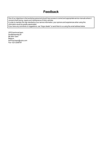 Feedback
One of our objectives is that workshop personnel should have access to correct and appropriate service manuals where it
concerns fault tracing, repairs and maintenance of Volvo vehicles.
In order to maintain the high standards of our service information, your opinions and experiences when using this
information would be greatly appreciated.
If you have any comments or suggestions, use “Argus dealer” or send them to us using the email address below.
VPCS technical team
Smalleheerweg 29
BE-9041 Gent
Belgium
technical.team@volvo.com
Fax +32 9 2556767
 