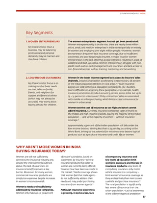97
Key Segments
1. WOMEN ENTREPRENEURS
Key Characteristics: Own a
business, may be balancing
professional and personal
demands, may be married, and
may have children.
The women entrepreneur segment has not yet been penetrated.
Women entrepreneurship is on the rise; there are nearly three million
micro, small, and medium enterprises in India owned partially or entirely
by women and employing over eight million people.22
However, women
entrepreneurs frequently lack insurance coverage, due to insufficient
awareness and poor targeting by insurers. A major issue for women
entrepreneurs is the lack of formal access to finance, resulting in a lack of
collateral and start-up capital. Women entrepreneurs struggle with non-
credit needs such as cash management and insurance, and lack access to
non-financial services such as training, mentoring, and networking.
2. LOW-INCOME CUSTOMERS
Key Characteristics: Focus is on
making sure her basic needs
are met, relies on family,
friends, and neighbors for
support and financial advice
(which may not always be
accurate), may worry about
leaving debt to her children.
Women in the lower income segment lack access to insurers’ sales
channels. Despite urbanization accelerating in recent years, 68 percent
of the Indian population still lives in rural areas.23
Fewer insurance
policies are sold to the rural population compared to city-dwellers,
due to difficulties in accessing these geographies. For example, health
insurance penetration in India is around 5 percent across India, but up to
13 – 15 percent in urban areas.24
Only a minority of sales are associated
with mobile or online purchasing, which limits access to insurance for
women in urban areas.
Women see the cost of insurance as too high and often cannot
afford insurance. Currently, insurance companies cater primarily to
the middle and high-income brackets, leaving the majority of the Indian
population — and so the majority of women — without insurance
coverage.25
Approximately 25 percent of the Indian population still falls under the
low-income bracket, earning less than $1.25 per day, according to the
World Bank, driving up the potential for microinsurance beyond typical
products such as agricultural insurance and credit life for women.
WHY AREN’T MORE WOMEN IN INDIA
BUYING INSURANCE TODAY?
Women are still not sufficiently
served by the insurance industry and,
despite the improvements outlined
above, the lack of awareness on
insurance benefits remains a key
barrier. Moreover, for many women,
commercial insurance products are
simply too expensive despite increases
in women’s incomes overall.
Women’s needs are insufficiently
addressed by insurance companies.
Women only make up 20-30 percent
of insurer’s portfolios, based on
statements by insurers.15
Several
insurance products that cater to
women are currently being offered;
however, few have been successful in
the market.16
Media coverage shows
that women feel that male agents
do not sufficiently address their
needs and may prefer purchasing
insurance from women agents.17
Although insurance awareness
is growing, in some areas, lack
of compulsory insurance and
low levels of education limit
women’s exposure and literacy in
insurance products. Low levels of
compulsory insurance-only motor
vehicle insurance is compulsory –
limit women’s insurance coverage, as
they are less likely than men to own
a vehicle and purchase insurance.18
The rural population is significantly
less aware of insurance than the
urban population.19
Lack of awareness
of the different types of protection
COUNTRY PROFILE: INDIA
 