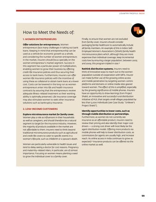 99
How to Meet the Needs of:
1. WOMEN ENTREPRENEURS
Offer solutions for entrepreneurs. Women
entrepreneurs face many challenges in taking out bank
loans. Keeping in mind that entrepreneurship can be
used as a vehicle for economic growth as a whole,
and considering the number of women entrepreneurs
in the market, insurers should focus specially on the
women entrepreneur’s market segment. Success in
this segment has a particular power of multiplication,
enabling women to grow their business by offering
credit life insurance policies and thus securing their
access to bank loans. Furthermore, insurers can offer
women life insurance policies with the incentive of
using these as collateral to obtain bank loans at a lower
cost. Costs can be lowered in the long run as women
entrepreneurs enter into life and health insurance
contracts by assuring that the entrepreneurs receive
adequate illness-related treatment so their working
ability is optimally preserved. Life insurance coverage
may also stimulate women to seek other insurance
solutions such as bankruptcy insurance.
2. LOW-INCOME CUSTOMERS
Explore microinsurance market for family cover.
Women play a role as influencers in their households
as well as caregivers, and should therefore be a natural
segment to target for the insurance industry. However,
the majority of products available in the market are
not affordable to them. Insurers need to think beyond
traditional microinsurance products such as agricultural
and credit life covers to cater to specific events in a
woman’s lifecycle, such as childbirth or a spouse’s death.
Women are particularly vulnerable to health issues and
tend to delay seeing a doctor for cost reasons. Pregnancy
and maternity-related riders, in particular, are of utmost
importance. Focusing on women means planting a seed
to grow the individual cover to a family cover.
Finally, to ensure that women are not excluded
from family cover, insurers should consider
packaging family healthcare to automatically include
all family members. An example of this is India’s Self-
Employed Women’s Association’s (SEWA) family health
microinsurance plans which, although they are more
expensive than individual coverage, keep incremental
costs low by ensuring a larger population; between 2005
and 2009, this program tripled in size.33
Rethink distribution systems. Insurers need to
think of innovative ways to reach out to the women
population outside of cooperation with MFIs. Insurer
can make further use of the growing online access
and mobile penetration by targeting women-centric
platforms and domains or online media sites geared
toward women. The effect of this is amplified, especially
by the growing significance of mobile phones. Insurers
have an opportunity to draw learnings from Project
Shakti, an innovative and successful rural distribution
initiative of HUL that targets small villages populated by
less than 5,000 individuals (see Case Study: “Unilever’s
Project Shakti”).
Identify opportunities to lower costs, such as
through mobile distribution or partnerships.
Furthermore, as women do not currently see
insurance as an affordable product, insurers need to
review their pricing and also identify their major cost
drivers — a strong cost driver will most likely be the
agent distribution model. Offering more products via
mobile phones will help to lower distribution costs, as
commissions for agents are usually high, and increase
reach. As online access in India continues to grow as
expected,34
insurance products can be offered via the
online market as well.
COUNTRY PROFILE: INDIA
 