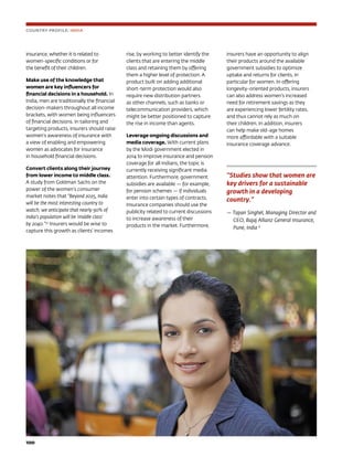 100	
COUNTRY PROFILE: INDIA
insurance, whether it is related to
women-specific conditions or for
the benefit of their children.
Make use of the knowledge that
women are key influencers for
financial decisions in a household. In
India, men are traditionally the financial
decision-makers throughout all income
brackets, with women being influencers
of financial decisions. In tailoring and
targeting products, insurers should raise
women’s awareness of insurance with
a view of enabling and empowering
women as advocates for insurance
in household financial decisions.
Convert clients along their journey
from lower income to middle class.
A study from Goldman Sachs on the
power of the women’s consumer
market notes that “Beyond 2025, India
will be the most interesting country to
watch; we anticipate that nearly 90% of
India’s population will be ‘middle class’
by 2040.”32
Insurers would be wise to
capture this growth as clients’ incomes
rise, by working to better identify the
clients that are entering the middle
class and retaining them by offering
them a higher level of protection. A
product built on adding additional
short-term protection would also
require new distribution partners
as other channels, such as banks or
telecommunication providers, which
might be better positioned to capture
the rise in income than agents.
Leverage ongoing discussions and
media coverage. With current plans
by the Modi government elected in
2014 to improve insurance and pension
coverage for all Indians, the topic is
currently receiving significant media
attention. Furthermore, government
subsidies are available — for example,
for pension schemes — if individuals
enter into certain types of contracts.
Insurance companies should use the
publicity related to current discussions
to increase awareness of their
products in the market. Furthermore,
insurers have an opportunity to align
their products around the available
government subsidies to optimize
uptake and returns for clients, in
particular for women. In offering
longevity-oriented products, insurers
can also address women’s increased
need for retirement savings as they
are experiencing lower fertility rates,
and thus cannot rely as much on
their children. In addition, insurers
can help make old-age homes
more affordable with a suitable
insurance coverage advance.
‘‘Studies show that women are
key drivers for a sustainable
growth in a developing
country.”
— Tapan Singhel, Managing Director and
CEO, Bajaj Allianz General Insurance,
Pune, India 8
 