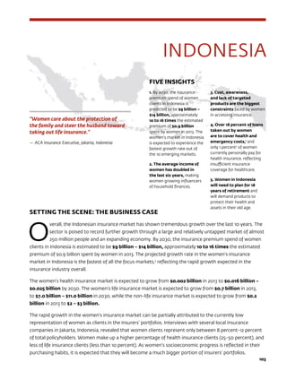 103103
SETTING THE SCENE: THE BUSINESS CASE
O
verall, the Indonesian insurance market has shown tremendous growth over the last 10 years. The
sector is poised to record further growth through a large and relatively untapped market of almost
250 million people and an expanding economy. By 2030, the insurance premium spend of women
clients in Indonesia is estimated to be $9 billion – $14 billion, approximately 10 to 16 times the estimated
premium of $0.9 billion spent by women in 2013. The projected growth rate in the women’s insurance
market in Indonesia is the fastest of all the focus markets,3
reflecting the rapid growth expected in the
insurance industry overall.
The women’s health insurance market is expected to grow from $0.002 billion in 2013 to $0.016 billion –
$0.025 billion by 2030. The women’s life insurance market is expected to grow from $0.7 billion in 2013,
to $7.0 billion – $11.0 billion in 2030, while the non-life insurance market is expected to grow from $0.2
billion in 2013 to $2 – $3 billion.
The rapid growth in the women’s insurance market can be partially attributed to the currently low
representation of women as clients in the insurers’ portfolios. Interviews with several local insurance
companies in Jakarta, Indonesia, revealed that women clients represent only between 8 percent-12 percent
of total policyholders. Women make up a higher percentage of health insurance clients (25-50 percent), and
less of life insurance clients (less than 10 percent). As women’s socioeconomic progress is reflected in their
purchasing habits, it is expected that they will become a much bigger portion of insurers’ portfolios.
“Women care about the protection of
the family and steer the husband toward
taking out life insurance.”
—	ACA Insurance Executive, Jakarta, Indonesia
INDONESIA
FIVE INSIGHTS
1. By 2030, the insurance
premium spend of women
clients in Indonesia is
predicted to be $9 billion –
$14 billion, approximately
10 to 16 times the estimated
premium of $0.9 billion
spent by women in 2013. The
women’s market in Indonesia
is expected to experience the
fastest growth rate out of
the 10 emerging markets.
2. The average income of
women has doubled in
the last six years, making
women growing influencers
of household finances.
3. Cost, awareness,
and lack of targeted
products are the biggest
constraints faced by women
in accessing insurance.
4. Over 18 percent of loans
taken out by women
are to cover health and
emergency costs,1
and
only 1 percent2
of women
currently personally pay for
health insurance, reflecting
insufficient insurance
coverage for healthcare.
5. Women in Indonesia
will need to plan for 18
years of retirement and
will demand products to
protect their health and
assets in their old age.
 