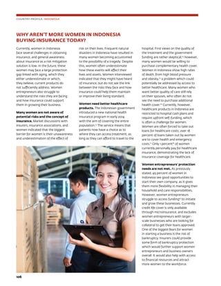 106	
WHY AREN’T MORE WOMEN IN INDONESIA 					
BUYING INSURANCE TODAY?
Currently, women in Indonesia
face several challenges in obtaining
insurance, and general awareness
about insurance as a risk mitigation
solution is low. In the future, these
women may face a large protection
gap linked with aging, which they
either underestimate or which,
they believe, current products do
not sufficiently address. Women
entrepreneurs also struggle to
understand the risks they are facing
and how insurance could support
them in growing their business.
Many women are not aware of
potential risks and the concept of
insurance. Market discussions with
insurers, insurance associations, and
women indicated that the biggest
barrier for women is their unawareness
and underestimation of the effect of
risk on their lives. Frequent natural
disasters in Indonesia have resulted in
many women becoming accustomed
to the possibility of a tragedy. Despite
this, women often underestimate
how these events will affect their
lives and assets. Women interviewed
indicated that they might have heard
of insurance, but do not see the link
between the risks they face and how
insurance could help them maintain
or improve their living standard.
Women need better healthcare
products. The Indonesian government
introduced a new national health
insurance program in early 2014
with the aim of covering the entire
population.13
The service means that
patients now have a choice as to
where they can access treatment, as
long as they can afford to travel to the
hospital. First views on the quality of
the treatment and the government
funding are rather skeptical;14
however,
many women would be willing to
purchase complementary health cover.
Women in Indonesia show high rates
of death, from high blood pressure
and obesity,15
a problem which could
potentially be addressed by access to
better healthcare. Many women who
want better quality of care still rely
on their spouses, who often do not
see the need to purchase additional
health cover.16
Currently, however,
healthcare products in Indonesia are
restricted to hospital cash plans and
require upfront self-funding, which
is often a challenge for women.
Women are often forced to take out
loans for healthcare costs; over 18
percent of loans taken out by women
are to cover health and emergency
costs.17
Only 1 percent18
of women
currently personally pay for healthcare
insurance, demonstrating the lack of
insurance coverage for healthcare.
Women entrepreneurs’ protection
needs are not met. As previously
stated, 49 percent of women in
Indonesia see good opportunities to
start their own company, as it gives
them more flexibility in managing their
household and care responsibilities.
However, women entrepreneurs
struggle to access funding19
to initiate
and grow these businesses. Currently
credit life cover is only available
through microinsurance, and excludes
women entrepreneurs with larger-
scale businesses who are looking for
collateral to get their loans approved.
One of the biggest fears for women
in starting a business is the risk of
bankruptcy. Insurers could provide
some form of bankruptcy protection
which would further support women
entrepreneurs and business owners
overall. It would also help with access
to financial resources and attract
more women to the workforce.
COUNTRY PROFILE: INDONESIA
 