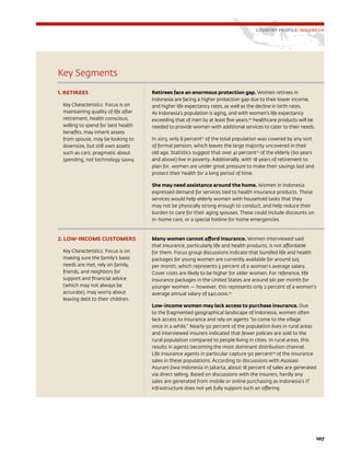107
Key Segments
1. RETIREES
Key Characteristics: Focus is on
maintaining quality of life after
retirement, health conscious,
willing to spend for best health
benefits, may inherit assets
from spouse, may be looking to
downsize, but still own assets
such as cars; pragmatic about
spending, not technology savvy.
Retirees face an enormous protection gap. Women retirees in
Indonesia are facing a higher protection gap due to their lower income,
and higher life expectancy rates, as well as the decline in birth rates.
As Indonesia’s population is aging, and with women’s life expectancy
exceeding that of men by at least five years,20
healthcare products will be
needed to provide women with additional services to cater to their needs.
In 2013, only 8 percent21
of the total population was covered by any sort
of formal pension, which leaves the large majority uncovered in their
old age. Statistics suggest that over 41 percent22
of the elderly (60 years
and above) live in poverty. Additionally, with 18 years of retirement to
plan for, women are under great pressure to make their savings last and
protect their health for a long period of time.
She may need assistance around the home. Women in Indonesia
expressed demand for services tied to health insurance products. These
services would help elderly women with household tasks that they
may not be physically strong enough to conduct, and help reduce their
burden to care for their aging spouses. These could include discounts on
in-home care, or a special hotline for home emergencies
2. LOW-INCOME CUSTOMERS
Key Characteristics: Focus is on
making sure the family’s basic
needs are met, rely on family,
friends, and neighbors for
support and financial advice
(which may not always be
accurate), may worry about
leaving debt to their children.
Many women cannot afford insurance. Women interviewed said
that insurance, particularly life and health products, is not affordable
for them. Focus group discussions indicate that bundled life and health
packages for young women are currently available for around $25
per month, which represents 5 percent of a woman’s average salary.
Cover costs are likely to be higher for older women. For reference, life
insurance packages in the United States are around $61 per month for
younger women — however, this represents only 2 percent of a women’s
average annual salary of $40,000.23
Low-income women may lack access to purchase insurance. Due
to the fragmented geographical landscape of Indonesia, women often
lack access to insurance and rely on agents “to come to the village
once in a while.” Nearly 50 percent of the population lives in rural areas
and interviewed insurers indicated that fewer policies are sold to the
rural population compared to people living in cities. In rural areas, this
results in agents becoming the most dominant distribution channel.
Life insurance agents in particular capture 50 percent24
of the insurance
sales in these populations. According to discussions with Asosiasi
Asurani Jiwa Indonesia in Jakarta, about 18 percent of sales are generated
via direct selling. Based on discussions with the insurers, hardly any
sales are generated from mobile or online purchasing as Indonesia’s IT
infrastructure does not yet fully support such an offering.
COUNTRY PROFILE: INDONESIA
 