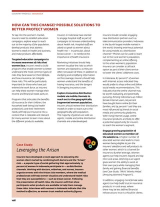 108	
HOW CAN THIS CHANGE? POSSIBLE SOLUTIONS TO 				
BETTER PROTECT WOMEN
To tap into the women’s market,
insurers need to establish education
campaigns, explore ways to reach
out to the majority of the population,
develop products that address
women’s needs in health and business,
and make products affordable.
Targeted education campaigns to
increase awareness of risks that
women face. Insurers need to build
programs that enable women to better
understand the most common types of
risks they face based on their lifestyle,
and how insurance can mitigate
these risks. This will be particularly
important for those who have just
entered the work force, as insurers
can help these women manage their
income and financial needs early on.
Programs that articulate the benefits
of insurance for their children, the
household well-being (via health
protection), and their retirement
needs will help put insurance into a
context that is relatable and relevant
for many women to learn more about
the different products available.
Insurers in Indonesia have started
to engage hospital staff as part of
campaigns to increase understanding
about health risk. Hospital staff are
asked to speak to women about
health risk — in particular, about
breast cancer — to reinforce the
importance of health insurance.
Marketing initiatives should help
women visualize the risks to which
women are exposed to, as they are
often not aware of these. In addition to
clarifying and simplifying information
on the coverage, insurers should help
women understand the benefits of
having insurance, and the dangers
in foregoing insurance cover.
Explore innovative distribution
models via mobile channels to
reach out to the geographically
fragmented women population.
Insurers should review their distribution
models in order to reach out to the
geographically split population.
The majority of policies are sold via
agents; mobile and online distribution
channels are underdeveloped.
Insurers should consider engaging
new distribution partners such as
telecommunication providers. Indonesia
is the fourth largest mobile market in
the world, showing enormous potential
for using mobile as a distribution
channel.25
Phones can be used to reach
out to the rural women’s population,
complementing an online offering
to the urban women’s population.
Insurers can consider a call back
option as part of their client service
to lower the clients’ cellphone costs.
In Indonesia, 87 percent26
of women
with Internet access indicated they
would prefer to shop online and follow
social media recommendations. This
indicates that the online channel may
be worth evaluating and potentially
pursuing. Among Indonesia’s 40 million
female Internet users, 66 percent
have bought items online for their
families, and 74 percent27
said they are
most influenced by friends in social
media and community platforms.
With rising Internet usage, online
insurance products are likely to offer
a potential opportunity for insurers
to reach the women’s segment.
Engage growing population of
educated women as members of
the salesforce. A higher number of
educated women also leads to more
women being eligible to join the
insurers’ salesforce and sell products to
other women, which is a channel for
insurers to further leverage. Women
agents can help insurers expand and tap
into rural areas. Working as an agent
gives women the ability to work at
their own pace while managing their
family and gaining financial benefits
(see Case Study: “AXA’s ‘Wanita Hebat’
(Amazing Women) Program”).
In addition, engaging more female sales
agents can help build trust in insurance
products. In rural areas, where
there may be less defined financial
infrastructure, trust is critical for clients.
Case Study:
Leveraging the Arisan
Insurers have developed a novel approach to educating the
women client market by combining both doctors and the “Arisan”
club — a popular type of social gathering that approximately 75
percent of women in Indonesia participate in — as distribution
channels. Working with doctors, midwives, and nurses, insurers
organize events with the Arisan club members, where the medical
professionals will help women visualize and understand health risks
that they are susceptible to — such as breast cancer. Following
the presentation of health risks, the insurers will then show
participants what products are available to help them manage
these risks. Interviews with women in Indonesia indicate that this
method is effective, as women trust medical authority figures.
COUNTRY PROFILE: INDONESIA
 