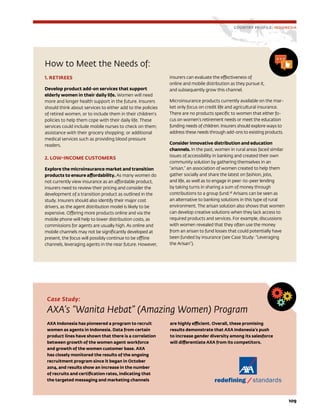 109
How to Meet the Needs of:
1. RETIREES
Develop product add-on services that support
elderly women in their daily life. Women will need
more and longer health support in the future. Insurers
should think about services to either add to the policies
of retired women, or to include them in their children’s
policies to help them cope with their daily life. These
services could include mobile nurses to check on them;
assistance with their grocery shopping; or additional
medical services such as providing blood pressure
readers.
2. LOW-INCOME CUSTOMERS
Explore the microinsurance market and transition
products to ensure affordability. As many women do
not currently view insurance as an affordable product,
insurers need to review their pricing and consider the
development of a transition product as outlined in the
study. Insurers should also identify their major cost
drivers, as the agent distribution model is likely to be
expensive. Offering more products online and via the
mobile phone will help to lower distribution costs, as
commissions for agents are usually high. As online and
mobile channels may not be significantly developed at
present, the focus will possibly continue to be offline
channels, leveraging agents in the near future. However,
insurers can evaluate the effectiveness of
online and mobile distribution as they pursue it,
and subsequently grow this channel.
Microinsurance products currently available on the mar-
ket only focus on credit life and agricultural insurance.
There are no products specific to women that either fo-
cus on women’s retirement needs or meet the education
funding needs of children. Insurers should explore ways to
address these needs through add-ons to existing products.
Consider innovative distribution and education
channels. In the past, women in rural areas faced similar
issues of accessibility in banking and created their own
community solution by gathering themselves in an
“arisan,” an association of women created to help them
gather socially and share the latest on fashion, jobs,
and life, as well as to engage in peer-to-peer lending
by taking turns in sharing a sum of money through
contributions to a group fund.28
Arisans can be seen as
an alternative to banking solutions in this type of rural
environment. The arisan solution also shows that women
can develop creative solutions when they lack access to
required products and services. For example, discussions
with women revealed that they often use the money
from an arisan to fund losses that could potentially have
been funded by insurance (see Case Study: “Leveraging
the Arisan”).
COUNTRY PROFILE: INDONESIA
Case Study:
AXA’s “Wanita Hebat” (Amazing Women) Program
AXA Indonesia has pioneered a program to recruit
women as agents in Indonesia. Data from certain
product lines have shown that there is a correlation
between growth of the women agent workforce
and growth of the women customer base. AXA
has closely monitored the results of the ongoing
recruitment program since it began in October
2014, and results show an increase in the number
of recruits and certification rates, indicating that
the targeted messaging and marketing channels
are highly efficient. Overall, these promising
results demonstrate that AXA Indonesia’s push
to increase gender diversity among its salesforce
will differentiate AXA from its competitors.
 