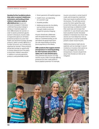110	
Develop further bundled products
that cater to women’s healthcare,
retirement, and funding of their
children’s education needs at
affordable prices. 80 percent
of insurers surveyed in Indonesia
confirmed that product design is
already an important aspect of
their differentiation for women. In
order to avoid a protection gap for
women in the future, insurers need
to expand the spectrum of holistic
protection products to cover their
health and retirement funding. Bundled
products, while currently offered by a
number of insurers, are currently very
expensive for women. These products
should also provide an opportunity
to receive advances from the policy
to fund their children’s education.
In addition to annuity payments,
products could potentially include:
•	 Direct payments of hospital expenses
•	 Health check-ups depending
on a women’s age
•	 Disability benefits
•	 Additional services for the elderly,
such as home care services
through mobile nurses and
support for grocery shopping
Insurers should also collaborate
with the government to explore
ideas on combined funding, as this
will relieve the government from
the sole responsibility of funding
future payments to the elderly.
Offer products that support women
entrepreneurs in receiving funding
for their business and provide a
safety net in case of bankruptcy.
One potential way insurers can help
women access credit is through offering
protection for their credit based on
future payback potential. For example,
insurers can protect a certain level of
credit, and increase the credit limit
they cover based on performance of
the business. This will help women
access the initial capital they need
to start their business, and use their
future earnings as collateral to build
their asset base and increase their
credit limit. In case of bankruptcy, their
loans would be insured. Anecdotal
evidence in interviews has shown that
women are more likely than men to
pay back loans, so women potentially
present a lower risk for insurers.
Additional products might also be
explored, such as coverage in case of
insolvency or business interruption as
this is the biggest fear of women
entrepreneurs. Insurers should think
about how this fear (or risk) can be
mitigated.
COUNTRY PROFILE: INDONESIA
 