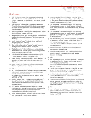 111
Endnotes
1.	 The World Bank, “Global Findex Database 2014: Measuring
Financial Inclusion around the World; Indicator: Outstanding
Loans in % of females, 15+,” World Bank Global Findex, Accessed
April 2015.
2.	 The World Bank, “Global Findex Database 2014: Measuring
Financial Inclusion around the World; Indicator: personally paid
for health insurance, female, 15+,” World Bank Global Findex,
Accessed April 2015.
3.	 Focus Markets: Brazil, China, Colombia, India, Indonesia, Mexico,
Morocco, Nigeria, Thailand, and Turkey
4.	 Arief Budiman, Heang Chhor and Rohit Razdan, “Understanding
the Diversity of Indonesia’s Customers,” McKinsey Quarterly,
April 2013.
5.	 World Economic Forum, “The Global Gender Gap Report,”
Insight Report, (2008 and 2014).
6.	 Economist Intelligence Unit, “Country Forecast,” Economist
Intelligence Unit Database, accessed January 2015.
7.	 Trading Economics, “Indonesia Retirement Age 2009-2015.“
Accessed June 2015. Available at http://www.tradingeconomics.
com/indonesia/retirement-age-men
8.	 United Nations Department of Economic and Social Affairs.
“World Population Prospects.” Accessed June 2015.
9.	 Leilani Hastings, “Decreasing Indonesia’s fertility rate from 5.6 to
2.6: Can it be reduced to 2.1?” Maternal Health Task Force.
February 28, 2014.
10.	 Global Entrepreneurship Monitor. “Global Entrepreneurship
Monitor 2013 Indonesia Report.”(2013).
11.	 Ibid
12.	 IFC “Strengthening Access to Finance for Women-Owned SMEs
in Developing Countries” October 2011. Accessible at http://
www.ifc.org/wps/wcm/connect/
a4774a004a3f66539f0f9f8969adcc27/G20_Women_Report.
pdf?MOD=AJPERES
13.	 Novia D. Rulistia, “What’s at stake in a high-society ‘arisan’?”
Jakarta Post. November 24, 2011. Accessible at http://www.
thejakartapost.com/news/2011/11/24/what-s-stake-a-high-
society-arisan.html
14.	 Jack Hewson, “Indonesia’s innovative healthcare scheme,”
Aljazeera. January 16, 2014. Accessible at http://www.aljazeera.
com/indepth/features/2014/01/indonesia-innovative-
healthcare-scheme-201411485331598453.html
15.	 World Health Organization, “Indonesia: WHO statistical profile,”
Last updated January 2015. Accessed June 2015.
16.	 IRIN: Humanitarian News and Analysis, “Indonesia: Gender
inequality endangers women’s health,” May 17, 2010. Accessible
at http://www.irinnews.org/report/89150/indonesia-gender-
inequality-endangers-women-s-health
17.	 The World Bank, “Global Findex Database 2014: Measuring
Financial Inclusion around the World; Indicator: Outstanding
Loans in % of females, 15+,” World Bank Global Findex, Accessed
April 2015.
18.	 The World Bank, “Global Findex Database 2014: Measuring
Financial Inclusion around the World; Indicator: personally paid
for health insurance, female, 15+,” World Bank Global Findex,
Accessed April 2015.
19.	 IFC “Strengthening Access to Finance for Women-Owned SMEs
in Developing Countries” October 2011. Accessible at http://
www.ifc.org/wps/wcm/connect/
a4774a004a3f66539f0f9f8969adcc27/G20_Women_Report.
pdf?MOD=AJPERES
20.	 World Economic Forum, “The Global Gender Gap Report,”
Insight Report, (2008 and 2014).
21.	 Jan Priebe and Fiona Howell, “Old-Age Poverty in Indonesia:
Empirical Evidence and Policy Options A Role for Social
Pensions” March 2014.
22.	 Ibid.
23.	 IFC “Strengthening Access to Finance for Women-Owned SMEs
in Developing Countries” October 2011. Accessible at http://
www.ifc.org/wps/wcm/connect/
a4774a004a3f66539f0f9f8969adcc27/G20_Women_Report.
pdf?MOD=AJPERES
24.	 Trading Economics. “Rural Population in Indonesia.” Accessed
June 2015. Accessible at http://www.tradingeconomics.com/
indonesia/rural-population-wb-data.html
25.	 Redwing, “Indonesia’s Mobile Driven Telecoms Market,” (2014),
accessed from http://redwing-asia.com/market-data/
market-data-telecoms/
26.	 “Indonesian Women’s Online Shopping Habits,” The Wall Street
Journal, November 29, 2014, accessed from http://blogs.wsj.
com/briefly/2014/11/29/indonesian-womens-online-shopping-
habits-the-numbers/
27.	 Ibid
28.	 Novia D. Rulistia, “What’s at stake in a high-society ‘arisan’?”
Jakarta Post. November 24 2011. Accessible at http://www.
thejakartapost.com/news/2011/11/24/what-s-stake-a-high-
society-arisan.html
COUNTRY PROFILE: INDONESIA
 