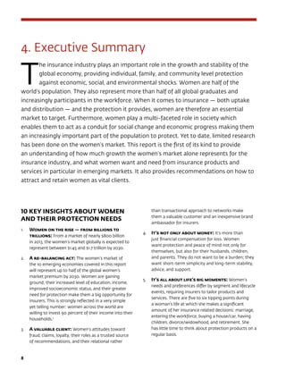 8	
4. Executive Summary
T
he insurance industry plays an important role in the growth and stability of the
global economy, providing individual, family, and community level protection
against economic, social, and environmental shocks. Women are half of the
world’s population. They also represent more than half of all global graduates and
increasingly participants in the workforce. When it comes to insurance — both uptake
and distribution — and the protection it provides, women are therefore an essential
market to target. Furthermore, women play a multi-faceted role in society which
enables them to act as a conduit for social change and economic progress making them
an increasingly important part of the population to protect. Yet to date, limited research
has been done on the women’s market. This report is the first of its kind to provide
an understanding of how much growth the women’s market alone represents for the
insurance industry, and what women want and need from insurance products and
services in particular in emerging markets. It also provides recommendations on how to
attract and retain women as vital clients.
10 KEY INSIGHTS ABOUT WOMEN
AND THEIR PROTECTION NEEDS	
1.	 Women on the rise — from billions to
trillions: From a market of nearly $800 billion
in 2013, the women’s market globally is expected to
represent between $1.45 and $1.7 trillion by 2030.
2.	 A re-balancing act: The women’s market of
the 10 emerging economies covered in this report
will represent up to half of the global women’s
market premium by 2030. Women are gaining
ground; their increased level of education, income,
improved socioeconomic status, and their greater
need for protection make them a big opportunity for
insurers. This is strongly reflected in a very simple
yet telling number: women across the world are
willing to invest 90 percent of their income into their
households.2
3.	 A valuable client: Women’s attitudes toward
fraud, claims, loyalty, their roles as a trusted source
of recommendations, and their relational rather
than transactional approach to networks make
them a valuable customer and an inexpensive brand
ambassador for insurers.
4.	 It’s not only about money: It’s more than
just financial compensation for loss. Women
want protection and peace of mind not only for
themselves, but also for their husbands, children,
and parents. They do not want to be a burden; they
want short-term simplicity and long-term stability,
advice, and support.
5.	 It’s all about life’s big moments: Women’s
needs and preferences differ by segment and lifecycle
events, requiring insurers to tailor products and
services. There are five to six tipping points during
a woman’s life at which she makes a significant
amount of her insurance related decisions: marriage,
entering the workforce, buying a house/car, having
children, divorce/widowhood, and retirement. She
has little time to think about protection products on a
regular basis.
 