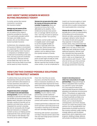 116	
WHY AREN’T MORE WOMEN IN MEXICO
BUYING INSURANCE TODAY?
Currently, women face several
constraints in accessing
the insurance market:
Women are not aware of the
benefits of insurance. Women
are not aware of the range of
protection provided by insurance.
This is particularly prevalent within
the lower and middle income
bracket, who are less likely to have
access to private insurance.
Furthermore, the compulsory status
of insurance in Mexico is inconsistent
at a state level. For example, although
third-party liability motor insurance
is compulsory on all federal roads, it
is enforced inconsistently at the state
level, and only 30 percent of vehicles
currently hold it.9
Because women
are less likely than men to own the
vehicle, they are less likely to purchase
and be aware of motor insurance.
Women do not perceive the value
for money of insurance and may
consider it expensive. Many see
insurance as luxury that is only
affordable by the wealthy. This is
reinforced by the fact that women
earn, on average, half the income of
men,10
and may not want to spend on
what they consider “not a priority.”
In addition, women prefer investing
in tangible assets11
and struggle
to see the tangible benefits of
insurance, especially within the
middle class, where women have
recourse to informal protection
systems, such as relying on loans
from family members or friends.
In addition to price, reaching insurance
points of sale might actually be costly
both in terms of money and time.
Women reported that outside of major
urban centers, it can be complicated to
travel to an insurance agency or bank.
Considering women are less mobile
and rely more on public transportation,
this is particularly time-consuming.12
Women do not trust insurers. This is
partially due to a lack of understanding
of the policy terms and exclusions.
Women are often surprised when their
coverage is denied or when they do
not receive the full claims payment
they expected. In interviews with
women clients, they commented that
much of the detail is “hidden in the fine
print” and is not clear to them even
when they seek clarification through
additional questions. Women have
also indicated that they would like
more insight into the claims process,
which is seen as an integral part of
their experience with insurers. Those
who do not live up to their promises
are seen as untrustworthy and can
discourage women from returning.
COUNTRY PROFILE: MEXICO
HOW CAN THIS CHANGE? POSSIBLE SOLUTIONS
TO BETTER PROTECT WOMEN
To address these issues and tap into the
full potential of the women’s market,
insurers will need to find solutions to
increase awareness and build trust,
improving service while lowering the
price of their policies.
Targeted education campaigns
to increase trust and awareness
among women. Insurers need to build
campaigns to educate women about
the benefits of insurance based on their
lifestyle needs. Education can be done
through a variety of channels such as
television and retail stores, which are
integrated into women’s everyday
life, and not necessarily only through
financial institutions or employers.
Content can focus on helping women
understand the most common types
of risks based on their lifestyle; how
insurance can be used to mitigate
these risks; how they can access
insurance; and what the common
limits or exclusions of policies are. This
will be particularly important for those
within the lower and developing middle
income bracket.
Develop partnerships to increase
visibility. Insurers need to create
partnerships outside traditional
distribution channels to increase their
visibility in the market and better
connect with women in their daily lives.
Creative partnerships as featured in the
Zurich and Avon case study prove to be
successful in reaching out to informally
and semi-formally employed women.
Partnering with women’s associations
can help to educate women about their
risks and reach large groups of women
at a single point.
Invest in microinsurance or
other low-cost products through
partnerships. A large percentage of
Mexico’s population lives in poverty
(52.3 percent in 2012)14
and, based
on a 2014 study from Munich Re,
approximately 66 percent of Mexico’s
population are potential microinsurance
clients.15
This presents an opportunity
for insurers to provide microinsurance
as these households are likely to be
vulnerable to external and internal
shocks, such as natural disasters,
unemployment, and chronic diseases.
Insurers can create new products with
partners such as reputable NGOs and
governments to provide insurance to
low-income customers, while creating
strategic alliances with the federal
government, which implements social
programs. Building strategic alliances
with private microfinance institutions
 